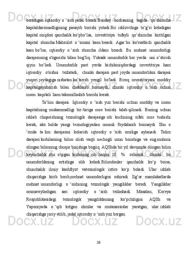 beradigan   iqtisodiy   o   ‘sish   jadal   boradi.Bunday     hodisaning     tagida     qo‘shimcha
kapitaldaromadligining   pasayib   borishi   yotadi.Bir   ishlovchiga   to‘g‘ri   keladigan
kapital miqdori qanchalik ko‘pbo‘lsa,   investitsiya   tufayli   qo‘shimcha   kiritilgan
kapital  shuncha.Mahsulot  o ‘simini  kam beradi.  Agar bu  ko'rsatkich  qanchalik
kam bo‘lsa,   iqtisodiy   o ‘sish   shuncha   ildam   boradi.   Bu   mehnat   unumdorligi
darajasining   o'zgarishi   bilan   bog‘liq.   Yuksak   unumdorlik   bor   yerda     uni   o‘stirish
qiyin     bo‘ladi.     Unumdorlik     past     yerda     kichikiniqdordagi     investitsiya     ham
iqtisodiy     o'sishni     tezlatadi,     chunki   darajasi   past   joyda   unumdorlikni   darajasi
yuqori joydagiga nisbatan ko‘tarish  yengil  bo'ladi.  Biroq  investitsiyani  moddiy
kapitalgayuborish   bilan   cheklanib   boimaydi,   chunki    iqtisodiy    o ‘sish   uchun
inson  kapitali  ham takomillashib borishi kerak.
    Ta’lim   darajasi.   Iqtisodiy   o   ‘sish   yuz   berishi   uchun   moddiy   va   inson
kapitalining  mukammalligi  bir-biriga  mos  boiishi  talab qilinadi.  Buning  uchun
ishlab   chiqarishning   texnologik   darajasiga  ish   kuchining   sifati    mos    tushishi
kerak,   aks   holda   yangi   texnologiyadan   unumli   foydalanib   boimaydi.   Shu   o
‘rinda     ta   lim     darajasini     kolarish     iqtisodiy     o   ‘sish     omiliga     aylanadi.     Talim
darajasi kishilarning  bilim  olish  vaqti  nechogli  uzun  boiishiga  va  eng muhimi
olingan bilimning chuqur boiishiga bogiiq. AQShda bir yil davomida olingan bilim
keyinchalik   shu   o'qigan   kishining   ish   haqini   10     %     oshiradi,     chunki     bu
unumdorlikning     ortishiga     olib     keladi.Bilimdonlar     qanchalik     ko‘p     boisa,
shunchalik     ilmiy     kashfiyot     vatexnologik     ixtiro     ko‘p     boladi.     Ular     ishlab
chiqarishga   kirib   borib,mehnat    unumdorligini    oshiradi.   Ilg‘or    mamlakatlarda
mehnat   unumdorligi     o   ‘sishining     texnologik     yangiliklar     beradi.     Yangiliklar
ommaviylashgan     sari     iqtisodiy     o   ‘sish     tezlashadi.     Masalan,     Koreya
Respublikasidagi     texnologik     yangiliklaming     ko‘pchiligini     AQSh     va
Yaponiyada     o   ‘qib     kelgan     olimlar     va     mutaxassislar     yaratgan,     ular   ishlab
chiqarishga joriy etilib, jadal iqtisodiy o ‘sish yuz bergan.  
            
26 