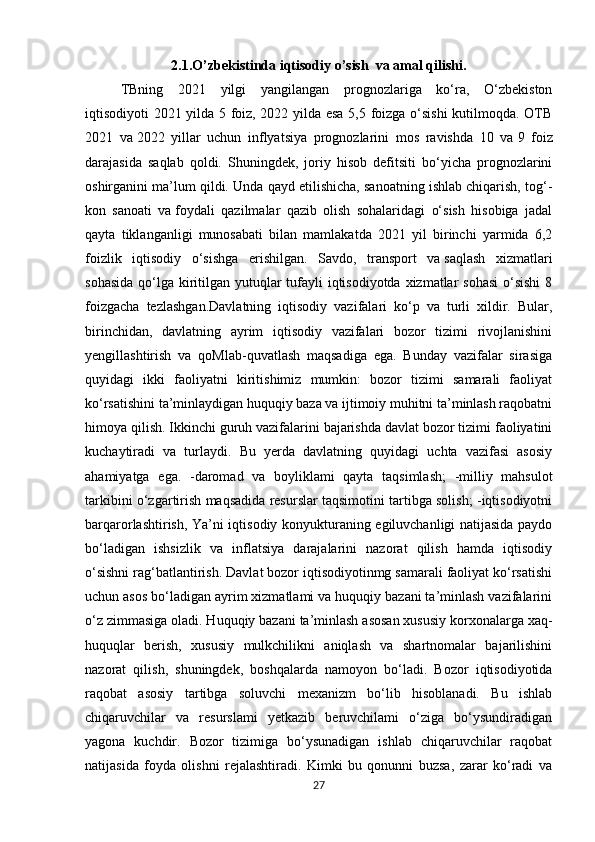 2.1.O’zbekistinda iqtisodiy o’sish  va amal qilishi.
TBning   2021   yilgi   yangilangan   prognozlariga   ko‘ra,   O‘zbekiston
iqtisodiyoti 2021 yilda 5 foiz, 2022 yilda esa 5,5 foizga o‘sishi  kutilmoqda. OTB
2021   va   2022   yillar   uchun   inflyatsiya   prognozlarini   mos   ravishda   10   va   9   foiz
darajasida   saqlab   qoldi.   Shuningdek,   joriy   hisob   defitsiti   bo‘yicha   prognozlarini
oshirganini ma’lum qildi.  Unda qayd etilishicha, sanoatning ishlab chiqarish, tog‘-
kon   sanoati   va   foydali   qazilmalar   qazib   olish   sohalaridagi   o‘sish   hisobiga   jadal
qayta   tiklanganligi   munosabati   bilan   mamlakatda   2021   yil   birinchi   yarmida   6,2
foizlik   iqtisodiy   o‘sishga   erishilgan.   Savdo,   transport   va   saqlash   xizmatlari
sohasida  qo‘lga kiritilgan yutuqlar  tufayli  iqtisodiyotda xizmatlar  sohasi  o‘sishi  8
foizgacha   tezlashgan. Davlatning   iqtisodiy   vazifalari   ko‘p   va   turli   xildir.   Bular,
birinchidan,   davlatning   ayrim   iqtisodiy   vazifalari   bozor   tizimi   rivojlanishini
yengillashtirish   va   qoMlab-quvatlash   maqsadiga   ega.   Bunday   vazifalar   sirasiga
quyidagi   ikki   faoliyatni   kiritishimiz   mumkin:   bozor   tizimi   samarali   faoliyat
ko‘rsatishini ta’minlaydigan huquqiy baza va ijtimoiy muhitni ta’minlash raqobatni
himoya qilish. Ikkinchi guruh vazifalarini bajarishda davlat bozor tizimi faoliyatini
kuchaytiradi   va   turlaydi.   Bu   yerda   davlatning   quyidagi   uchta   vazifasi   asosiy
ahamiyatga   ega.   -daromad   va   boyliklami   qayta   taqsimlash;   -milliy   mahsulot
tarkibini o‘zgartirish maqsadida resurslar taqsimotini tartibga solish; -iqtisodiyotni
barqarorlashtirish, Ya’ni iqtisodiy konyukturaning egiluvchanligi natijasida paydo
bo‘ladigan   ishsizlik   va   inflatsiya   darajalarini   nazorat   qilish   hamda   iqtisodiy
o‘sishni rag‘batlantirish. Davlat bozor iqtisodiyotinmg samarali faoliyat ko‘rsatishi
uchun asos bo‘ladigan ayrim xizmatlami va huquqiy bazani ta’minlash vazifalarini
o‘z zimmasiga oladi. Huquqiy bazani ta’minlash asosan xususiy korxonalarga xaq-
huquqlar   berish,   xususiy   mulkchilikni   aniqlash   va   shartnomalar   bajarilishini
nazorat   qilish,   shuningdek,   boshqalarda   namoyon   bo‘ladi.   Bozor   iqtisodiyotida
raqobat   asosiy   tartibga   soluvchi   mexanizm   bo‘lib   hisoblanadi.   Bu   ishlab
chiqaruvchilar   va   resurslami   yetkazib   beruvchilami   o‘ziga   bo‘ysundiradigan
yagona   kuchdir.   Bozor   tizimiga   bo‘ysunadigan   ishlab   chiqaruvchilar   raqobat
natijasida   foyda   olishni   rejalashtiradi.   Kimki   bu   qonunni   buzsa,   zarar   ko‘radi   va
27 