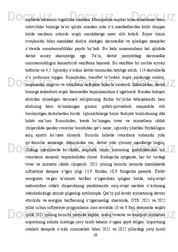 oqibatda batomom tugatilishi mumkin. Monopoliya raqobat bilan almashinar ekan,
sotuvchilar   bozorga   ta’sir   qilishi   mumkin   yoki   o‘z   manfaatlaridan   kelib   chiqqan
holda   narxlami   oshirish   orqali   mamlakatga   zarar   olib   keladi.   Bozor   tizimi
rivojlanishi   bilan   mamlakat   aholisi   oladigan   daromadlar   va   qiladigan   xarajatlar
o‘rtasida   nomutanosibliklar   paydo   bo‘ladi.   Bu   kabi   muammolami   hal   qilishda
davlat   asosiy   ahamiyatga   ega.   Ya’ni,   davlat   jamiyatdagi   daromadlar
nomutanosibligini  kamaytirish  vazifasini   bajaradi. Bu  vazifalar  bir  nechta  siyosiy
tadbirlar va 4.2. Iqtisodiy o‘sishni davlat tomonidan tartibga solish. 114 dasturlarda
o‘z   yechimini   topgan.   Birinchidan,   transfert   to‘lovlari   orqali   yordamga   muhtoj,
boqimanda, nogiron va ishsizlarni nafaqalar bilan ta’minlaydi. Ikkinchidan, davlat
bozorga aralashuvi orqali daromadlar taqsimlanishini o‘zgartiradi. Bundan tashqari
aholidan   olinadigan   daromad   soliqlarining   foizlar   bo‘yicha   tabaqalanishi   ham
aholining   kam   ta’minlangan   qismini   qollab-quvvatlash   maqsadida   olib
borilayotgan dasturlardan biridir. Iqtisodchilarga bozor faoliyati buzilishining ikki
holati   ma’lum.   Birinchidan,   kerak   bo‘lmagan   tovar   va   xizmatlami   ishlab
chiqarishda qanday resurslar boiishidan qat’i nazar, iqtisodiy jihatdan foydaliligini
aniq   ajratib   ko‘rsata   olmaydi.   Birinchi   holatda   resurslami   tuslanishi   yoki
qo‘shimcha   samaraga,   ikkinchidan   esa,   davlat   yoki   ijtimoiy   manfaatga   bogiiq.
Oldingi   mavzularda   ko‘rdikki,   raqobatli   bozor   tizimining   qulayliklaridan   biri
resurslami   samarali   taqsimlashdan   iborat.   Boshqacha   aytganda,   har   bir   turdagi
tovar   va   xizmatni   ishlab   chiqarish.   2021   yilning   birinchi   yarmida   mamlakatda
inflyatsiya   darajasi   o‘tgan   yilgi   13,9   foizdan   10,9   foizgacha   pasaydi.   Elektr
energiyasi   va   gaz   ta’minoti   tariflari   o‘zgarishsiz   qolgani   holda,   oziq-ovqat
mahsulotlari   ishlab   chiqarishning   yaxshilanishi   oziq-ovqat   narxlari   o‘sishining
sekinlashishiga xizmat qilganligi aytilmoqda. Qat’iy pul-kredit siyosatining davom
ettirilishi   va   energiya   tariflarining   o‘zgarmasligi   sharoitida,   OTB   2021   va   2022
yillar uchun inflyatsiya prognozlarini mos ravishda 10 va   9 foiz darajasida saqlab
qoldi.2021 yilning birinchi yarmida kapital, oraliq tovarlar va   transport xizmatlari
importining  oshishi   hisobiga  joriy  hisob  balansi   o‘sgani   qayd  etilgan.  Importning
sezilarli   darajada   o‘sishi   munosabati   bilan   2021   va   2022   yillardagi   joriy   hisob
28 