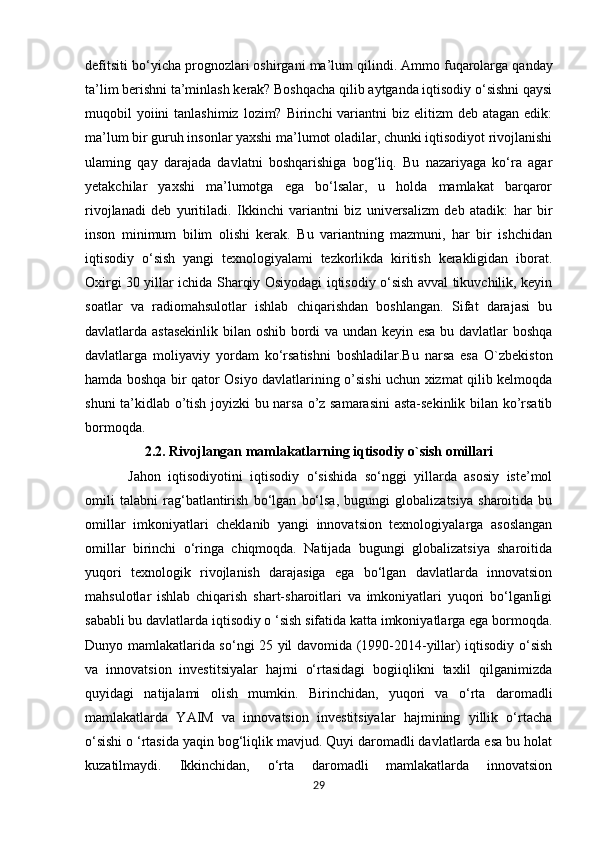 defitsiti bo‘yicha prognozlari oshirgani ma’lum qilindi.   Ammo fuqarolarga qanday
ta’lim berishni ta’minlash kerak? Boshqacha qilib aytganda iqtisodiy o‘sishni qaysi
muqobil  yoiini  tanlashimiz  lozim? Birinchi  variantni  biz  elitizm  deb atagan edik:
ma’lum bir guruh insonlar yaxshi ma’lumot oladilar, chunki iqtisodiyot rivojlanishi
ulaming   qay   darajada   davlatni   boshqarishiga   bog‘liq.   Bu   nazariyaga   ko‘ra   agar
yetakchilar   yaxshi   ma’lumotga   ega   bo‘lsalar,   u   holda   mamlakat   barqaror
rivojlanadi   deb   yuritiladi.   Ikkinchi   variantni   biz   universalizm   deb   atadik:   har   bir
inson   minimum   bilim   olishi   kerak.   Bu   variantning   mazmuni,   har   bir   ishchidan
iqtisodiy   o‘sish   yangi   texnologiyalami   tezkorlikda   kiritish   kerakligidan   iborat.
Oxirgi 30 yillar ichida Sharqiy Osiyodagi iqtisodiy o‘sish avval tikuvchilik, keyin
soatlar   va   radiomahsulotlar   ishlab   chiqarishdan   boshlangan.   Sifat   darajasi   bu
davlatlarda astasekinlik bilan oshib bordi va undan keyin esa bu davlatlar boshqa
davlatlarga   moliyaviy   yordam   ko‘rsatishni   boshladilar.Bu   narsa   esa   O`zbekiston
hamda boshqa bir qator Osiyo davlatlarining o’sishi uchun xizmat qilib kelmoqda
shuni ta’kidlab o’tish joyizki bu narsa o’z samarasini  asta-sekinlik bilan ko’rsatib
bormoqda.
2.2. Rivojlangan mamlakatlarning iqtisodiy o`sish omillari
  Jahon   iqtisodiyotini   iqtisodiy   o‘sishida   so‘nggi   yillarda   asosiy   iste’mol
omili   talabni   rag‘batlantirish   bo‘lgan   bo‘lsa,   bugungi   globalizatsiya   sharoitida   bu
omillar   imkoniyatlari   cheklanib   yangi   innovatsion   texnologiyalarga   asoslangan
omillar   birinchi   o‘ringa   chiqmoqda.   Natijada   bugungi   globalizatsiya   sharoitida
yuqori   texnologik   rivojlanish   darajasiga   ega   bo‘lgan   davlatlarda   innovatsion
mahsulotlar   ishlab   chiqarish   shart-sharoitlari   va   imkoniyatlari   yuqori   bo‘lganIigi
sababli bu davlatlarda iqtisodiy o ‘sish sifatida katta imkoniyatlarga ega bormoqda.
Dunyo mamlakatlarida so‘ngi 25 yil davomida (1990-2014-yillar) iqtisodiy o‘sish
va   innovatsion   investitsiyalar   hajmi   o‘rtasidagi   bogiiqlikni   taxlil   qilganimizda
quyidagi   natijalami   olish   mumkin.   Birinchidan,   yuqori   va   o‘rta   daromadli
mamlakatlarda   YAIM   va   innovatsion   investitsiyalar   hajmining   yillik   o‘rtacha
o‘sishi o ‘rtasida yaqin bog‘liqlik mavjud. Quyi daromadli davlatlarda esa bu holat
kuzatilmaydi.   Ikkinchidan,   o‘rta   daromadli   mamlakatlarda   innovatsion
29 