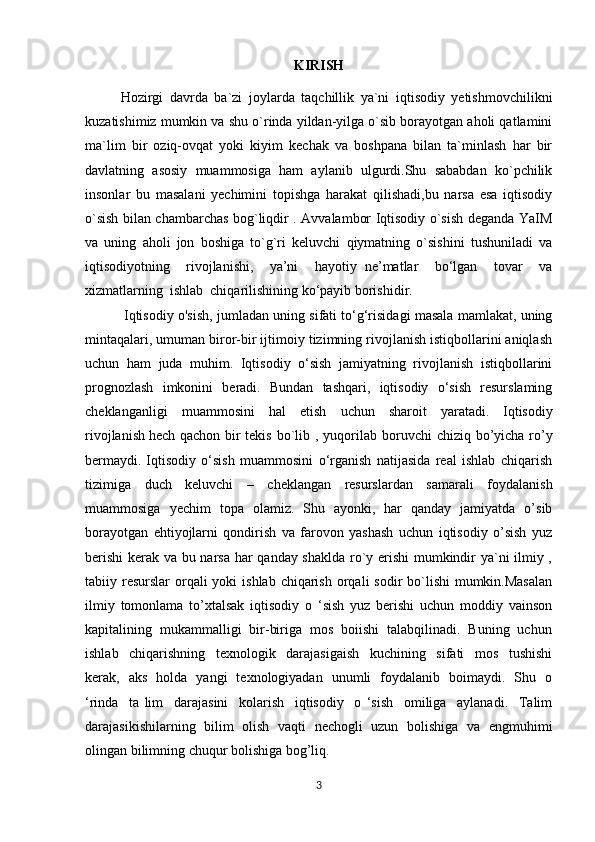 KIRISH
Hozirgi   davrda   ba`zi   joylarda   taqchillik   ya`ni   iqtisodiy   yetishmovchilikni
kuzatishimiz mumkin va shu o`rinda yildan-yilga o`sib borayotgan aholi qatlamini
ma`lim   bir   oziq-ovqat   yoki   kiyim   kechak   va   boshpana   bilan   ta`minlash   har   bir
davlatning   asosiy   muammosiga   ham   aylanib   ulgurdi.Shu   sababdan   ko`pchilik
insonlar   bu   masalani   yechimini   topishga   harakat   qilishadi,bu   narsa   esa   iqtisodiy
o`sish bilan chambarchas bog`liqdir . Avvalambor Iqtisodiy o`sish deganda YaIM
va   uning   aholi   jon   boshiga   to`g`ri   keluvchi   qiymatning   o`sishini   tushuniladi   va
iqtisodiyotning     rivojlanishi,     ya’ni     hayotiy   ne’matlar     bo‘lgan     tovar     va
xizmatlarning  ishlab  chiqarilishining ko‘payib borishidir.
  Iqtisodiy o'sish, jumladan uning sifati to‘g‘risidagi masala mamlakat, uning
mintaqalari, umuman biror-bir ijtimoiy tizimning rivojlanish istiqbollarini aniqlash
uchun   ham   juda   muhim.   Iqtisodiy   o‘sish   jamiyatning   rivojlanish   istiqbollarini
prognozlash   imkonini   beradi.   Bundan   tashqari,   iqtisodiy   o‘sish   resurslaming
cheklanganligi   muammosini   hal   etish   uchun   sharoit   yaratadi.   Iqtisodiy
rivojlanish   hech qachon bir tekis bo`lib   , yuqorilab boruvchi  chiziq bo’yicha ro’y
bermaydi.   Iqtisodiy   о‘sish   muammosini   о‘rganish   natijasida   real   ishlab   chiqarish
tizimiga   duch   keluvchi   –   cheklangan   resurslardan   samarali   foydalanish
muammosiga   yechim   topa   olamiz.   Shu   ayonki,   har   qanday   jamiyatda   o’sib
borayotgan   ehtiyojlarni   qondirish   va   farovon   yashash   uchun   iqtisodiy   o’sish   yuz
berishi  kerak va bu narsa har qanday shaklda ro`y erishi mumkindir ya`ni ilmiy ,
tabiiy resurslar  orqali  yoki  ishlab  chiqarish  orqali  sodir  bo`lishi  mumkin.Masalan
ilmiy   tomonlama   to’xtalsak   iqtisodiy   o   ‘sish   yuz   berishi   uchun   moddiy   vainson
kapitalining  mukammalligi  bir-biriga  mos  boiishi  talabqilinadi.  Buning  uchun
ishlab     chiqarishning     texnologik     darajasigaish     kuchining     sifati     mos     tushishi
kerak,   aks   holda   yangi   texnologiyadan   unumli   foydalanib   boimaydi.   Shu   o
‘rinda     ta   lim     darajasini     kolarish     iqtisodiy     o   ‘sish     omiliga     aylanadi.     Talim
darajasikishilarning   bilim   olish   vaqti   nechogli   uzun   bolishiga   va   engmuhimi
olingan bilimning chuqur bolishiga bog’liq.
3 