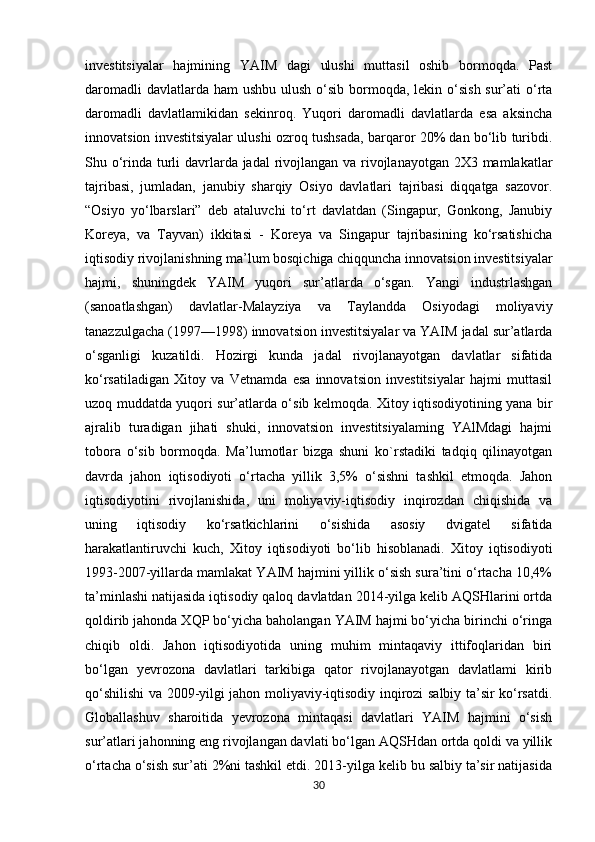 investitsiyalar   hajmining   YAIM   dagi   ulushi   muttasil   oshib   bormoqda.   Past
daromadli  davlatlarda ham  ushbu ulush о‘sib bormoqda, lekin o‘sish  sur’ati  o‘rta
daromadli   davlatlamikidan   sekinroq.   Yuqori   daromadli   davlatlarda   esa   aksincha
innovatsion investitsiyalar ulushi ozroq tushsada, barqaror 20% dan bo‘lib turibdi.
Shu o‘rinda turli  davrlarda jadal rivojlangan va rivojlanayotgan 2X3 mamlakatlar
tajribasi,   jumladan,   janubiy   sharqiy   Osiyo   davlatlari   tajribasi   diqqatga   sazovor.
“Osiyo   yo‘lbarslari”   deb   ataluvchi   to‘rt   davlatdan   (Singapur,   Gonkong,   Janubiy
Koreya,   va   Tayvan)   ikkitasi   -   Koreya   va   Singapur   tajribasining   ko‘rsatishicha
iqtisodiy rivojlanishning ma’lum bosqichiga chiqquncha innovatsion investitsiyalar
hajmi,   shuningdek   YAIM   yuqori   sur’atlarda   o‘sgan.   Yangi   industrlashgan
(sanoatlashgan)   davlatlar-Malayziya   va   Taylandda   Osiyodagi   moliyaviy
tanazzulgacha (1997—1998) innovatsion investitsiyalar va YAIM jadal sur’atlarda
o‘sganligi   kuzatildi.   Hozirgi   kunda   jadal   rivojlanayotgan   davlatlar   sifatida
ko‘rsatiladigan   Xitoy   va   Vetnamda   esa   innovatsion   investitsiyalar   hajmi   muttasil
uzoq muddatda yuqori sur’atlarda o‘sib kelmoqda. Xitoy iqtisodiyotining yana bir
ajralib   turadigan   jihati   shuki,   innovatsion   investitsiyalaming   YAlMdagi   hajmi
tobora   o‘sib   bormoqda.   Ma’lumotlar   bizga   shuni   ko`rstadiki   tadqiq   qilinayotgan
davrda   jahon   iqtisodiyoti   o‘rtacha   yillik   3,5%   o‘sishni   tashkil   etmoqda.   Jahon
iqtisodiyotini   rivojlanishida,   uni   moliyaviy-iqtisodiy   inqirozdan   chiqishida   va
uning   iqtisodiy   ko‘rsatkichlarini   o‘sishida   asosiy   dvigatel   sifatida
harakatlantiruvchi   kuch,   Xitoy   iqtisodiyoti   bo‘lib   hisoblanadi.   Xitoy   iqtisodiyoti
1993-2007-yillarda mamlakat YAIM hajmini yillik o‘sish sura’tini o‘rtacha 10,4%
ta’minlashi natijasida iqtisodiy qaloq davlatdan 2014-yilga kelib AQSHlarini ortda
qoldirib jahonda XQP bo‘yicha baholangan YAIM hajmi bo‘yicha birinchi o‘ringa
chiqib   oldi.   Jahon   iqtisodiyotida   uning   muhim   mintaqaviy   ittifoqlaridan   biri
bo‘lgan   yevrozona   davlatlari   tarkibiga   qator   rivojlanayotgan   davlatlami   kirib
qo‘shilishi va 2009-yilgi jahon moliyaviy-iqtisodiy inqirozi salbiy ta’sir ko‘rsatdi.
Globallashuv   sharoitida   yevrozona   mintaqasi   davlatlari   YAIM   hajmini   o‘sish
sur’atlari jahonning eng rivojlangan davlati bo‘lgan AQSHdan ortda qoldi va yillik
o‘rtacha o‘sish sur’ati 2%ni tashkil etdi. 2013-yilga kelib bu salbiy ta’sir natijasida
30 