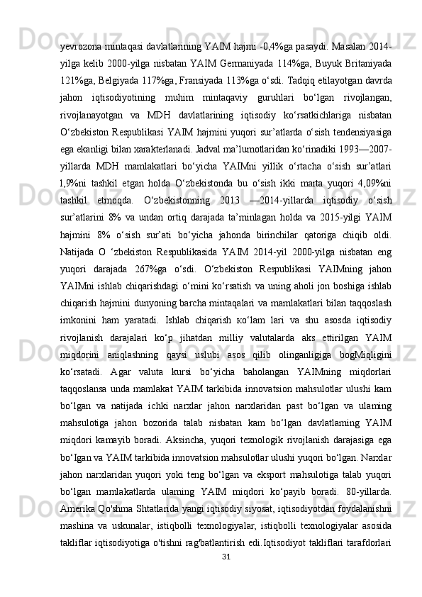 yevrozona mintaqasi davlatlarining YAIM hajmi -0,4%ga pasaydi. Masalan 2014-
yilga kelib  2000-yilga  nisbatan  YAIM  Germaniyada 114%ga,  Buyuk  Britaniyada
121%ga, Belgiyada 117%ga, Fransiyada 113%ga o‘sdi.   Tadqiq etilayotgan davrda
jahon   iqtisodiyotining   muhim   mintaqaviy   guruhlari   bo‘lgan   rivojlangan,
rivojlanayotgan   va   MDH   davlatlarining   iqtisodiy   ko‘rsatkichlariga   nisbatan
O‘zbekiston  Respublikasi  YAIM  hajmini  yuqori  sur’atlarda o‘sish  tendensiyasiga
ega ekanligi bilan xarakterlanadi. Jadval ma’lumotlaridan ko‘rinadiki 1993—2007-
yillarda   MDH   mamlakatlari   bo‘yicha   YAIMni   yillik   o‘rtacha   o‘sish   sur’atlari
l,9%ni   tashkil   etgan   holda   O‘zbekistonda   bu   o‘sish   ikki   marta   yuqori   4,09%ni
tashkil   etmoqda.   O‘zbekistonning   2013   —2014-yillarda   iqtisodiy   o‘sish
sur’atlarini   8%   va   undan   ortiq   darajada   ta’minlagan   holda   va   2015-yilgi   YAIM
hajmini   8%   o‘sish   sur’ati   bo‘yicha   jahonda   birinchilar   qatoriga   chiqib   oldi.
Natijada   O   ‘zbekiston   Respublikasida   YAIM   2014-yil   2000-yilga   nisbatan   eng
yuqori   darajada   267%ga   o‘sdi.   O‘zbekiston   Respublikasi   YAIMning   jahon
YAIMni   ishlab  chiqarishdagi   o‘mini  ko‘rsatish  va  uning  aholi  jon  boshiga   ishlab
chiqarish hajmini dunyoning barcha mintaqalari va mamlakatlari  bilan taqqoslash
imkonini   ham   yaratadi.   Ishlab   chiqarish   ко‘lam   lari   va   shu   asosda   iqtisodiy
rivojlanish   darajalari   ko‘p   jihatdan   milliy   valutalarda   aks   ettirilgan   YAIM
miqdorini   aniqlashning   qaysi   uslubi   asos   qilib   olinganligiga   bogMiqligini
ko‘rsatadi.   Agar   valuta   kursi   bo‘yicha   baholangan   YAIMning   miqdorlari
taqqoslansa   unda   mamlakat   YAIM   tarkibida   innovatsion   mahsulotlar   ulushi   kam
bo‘lgan   va   natijada   ichki   narxlar   jahon   narxlaridan   past   bo‘lgan   va   ulaming
mahsulotiga   jahon   bozorida   talab   nisbatan   kam   bo‘lgan   davlatlaming   YAIM
miqdori   kamayib   boradi.   Aksincha,   yuqori   texnologik   rivojlanish   darajasiga   ega
bo‘Igan va YAIM tarkibida innovatsion mahsulotlar ulushi yuqori bo‘lgan. Narxlar
jahon   narxlaridan   yuqori   yoki   teng   bo‘lgan   va   eksport   mahsulotiga   talab   yuqori
bo‘lgan   mamlakatlarda   ulaming   YAIM   miqdori   ko‘payib   boradi.   80-yillarda.
Amerika Qo'shma Shtatlarida yangi iqtisodiy siyosat, iqtisodiyotdan foydalanishni
mashina   va   uskunalar,   istiqbolli   texnologiyalar,   istiqbolli   texnologiyalar   asosida
takliflar  iqtisodiyotiga  o'tishni  rag'batlantirish  edi.Iqtisodiyot   takliflari   tarafdorlari
31 
