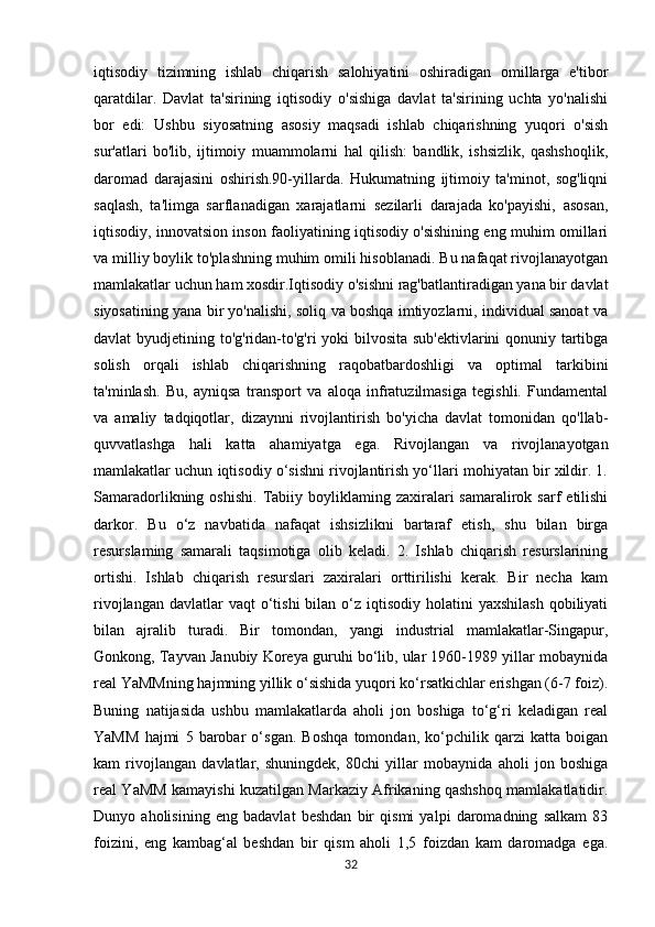 iqtisodiy   tizimning   ishlab   chiqarish   salohiyatini   oshiradigan   omillarga   e'tibor
qaratdilar.   Davlat   ta'sirining   iqtisodiy   o'sishiga   davlat   ta'sirining   uchta   yo'nalishi
bor   edi:   Ushbu   siyosatning   asosiy   maqsadi   ishlab   chiqarishning   yuqori   o'sish
sur'atlari   bo'lib,   ijtimoiy   muammolarni   hal   qilish:   bandlik,   ishsizlik,   qashshoqlik,
daromad   darajasini   oshirish.90-yillarda.   Hukumatning   ijtimoiy   ta'minot,   sog'liqni
saqlash,   ta'limga   sarflanadigan   xarajatlarni   sezilarli   darajada   ko'payishi,   asosan,
iqtisodiy, innovatsion inson faoliyatining iqtisodiy o'sishining eng muhim omillari
va milliy boylik to'plashning muhim omili hisoblanadi. Bu nafaqat rivojlanayotgan
mamlakatlar uchun ham xosdir.Iqtisodiy o'sishni rag'batlantiradigan yana bir davlat
siyosatining yana bir yo'nalishi, soliq va boshqa imtiyozlarni, individual sanoat va
davlat byudjetining to'g'ridan-to'g'ri  yoki  bilvosita sub'ektivlarini qonuniy tartibga
solish   orqali   ishlab   chiqarishning   raqobatbardoshligi   va   optimal   tarkibini
ta'minlash.   Bu,   ayniqsa   transport   va   aloqa   infratuzilmasiga   tegishli.   Fundamental
va   amaliy   tadqiqotlar,   dizaynni   rivojlantirish   bo'yicha   davlat   tomonidan   qo'llab-
quvvatlashga   hali   katta   ahamiyatga   ega.   Rivojlangan   va   rivojlanayotgan
mamlakatlar uchun iqtisodiy o‘sishni rivojlantirish yo‘llari mohiyatan bir xildir. 1.
Samaradorlikning  oshishi.   Tabiiy  boyliklaming  zaxiralari   samaralirok  sarf  etilishi
darkor.   Bu   o‘z   navbatida   nafaqat   ishsizlikni   bartaraf   etish,   shu   bilan   birga
resurslaming   samarali   taqsimotiga   olib   keladi.   2.   Ishlab   chiqarish   resurslarining
ortishi.   Ishlab   chiqarish   resurslari   zaxiralari   orttirilishi   kerak.   Bir   necha   kam
rivojlangan  davlatlar  vaqt   o‘tishi  bilan  o‘z  iqtisodiy  holatini   yaxshilash   qobiliyati
bilan   ajralib   turadi.   Bir   tomondan,   yangi   industrial   mamlakatlar-Singapur,
Gonkong, Tayvan Janubiy Koreya guruhi bo‘lib, ular 1960-1989 yillar mobaynida
real YaMMning hajmning yillik o‘sishida yuqori ko‘rsatkichlar erishgan (6-7 foiz).
Buning   natijasida   ushbu   mamlakatlarda   aholi   jon   boshiga   to‘g‘ri   keladigan   real
YaMM   hajmi   5   barobar   o‘sgan.   Boshqa   tomondan,   ko‘pchilik   qarzi   katta   boigan
kam   rivojlangan   davlatlar,   shuningdek,   80chi   yillar   mobaynida   aholi   jon   boshiga
real YaMM kamayishi kuzatilgan Markaziy Afrikaning qashshoq mamlakatlatidir.
Dunyo   aholisining   eng   badavlat   beshdan   bir   qismi   yalpi   daromadning   salkam   83
foizini,   eng   kambag‘al   beshdan   bir   qism   aholi   1,5   foizdan   kam   daromadga   ega.
32 