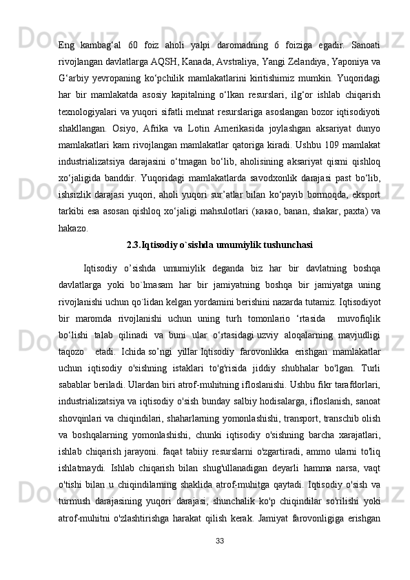 Eng   kambag‘al   60   foiz   aholi   yalpi   daromadning   6   foiziga   egadir.   Sanoati
rivojlangan davlatlarga AQSH, Kanada, Avstraliya, Yangi Zelandiya, Yaponiya va
G‘arbiy   yevropaning   ko‘pchilik   mamlakatlarini   kiritishimiz   mumkin.   Yuqoridagi
har   bir   mamlakatda   asosiy   kapitalning   o‘lkan   resurslari,   ilg‘or   ishlab   chiqarish
texnologiyalari va yuqori sifatli mehnat resurslariga asoslangan  bozor iqtisodiyoti
shakllangan.   Osiyo,   Afrika   va   Lotin   Amerikasida   joylashgan   aksariyat   dunyo
mamlakatlari   kam   rivojlangan   mamlakatlar   qatoriga   kiradi.   Ushbu   109   mamlakat
industrializatsiya   darajasini   o‘tmagan   bo‘lib,   aholisining   aksariyat   qismi   qishloq
xo‘jaligida   banddir.   Yuqoridagi   mamlakatlarda   savodxonlik   darajasi   past   bo‘lib,
ishsizlik   darajasi   yuqori,   aholi   yuqori   sur’atlar   bilan   ko‘payib   bormoqda,   eksport
tarkibi   esa   asosan   qishloq   xo‘jaligi   mahsulotlari   (какао,   banan,   shakar,   paxta)   va
hakazo.
2.3.Iqtisodiy o`sishda umumiylik tushunchasi
Iqtisodiy   o’sishda   umumiylik   deganda   biz   har   bir   davlatning   boshqa
davlatlarga   yoki   bo`lmasam   har   bir   jamiyatning   boshqa   bir   jamiyatga   uning
rivojlanishi uchun qo`lidan kelgan yordamini berishini nazarda tutamiz.   Iqtisodiyot
bir   maromda   rivojlanishi   uchun   uning   turh   tomonlario   ‘rtasida     muvofiqlik
bo‘lishi   talab   qilinadi   va   buni   ular   o‘rtasidagi uzviy   aloqalarning   mavjudligi
taqozo     etadi.   Ichida   so’ngi   yillar   Iqtisodiy   farovonlikka   erishgan   mamlakatlar
uchun   iqtisodiy   o'sishning   istaklari   to'g'risida   jiddiy   shubhalar   bo'lgan.   Turli
sabablar beriladi. Ulardan biri atrof-muhitning ifloslanishi. Ushbu fikr tarafdorlari,
industrializatsiya va iqtisodiy o'sish bunday salbiy hodisalarga, ifloslanish, sanoat
shovqinlari va chiqindilari, shaharlarning yomonlashishi, transport, transchib olish
va   boshqalarning   yomonlashishi,   chunki   iqtisodiy   o'sishning   barcha   xarajatlari,
ishlab   chiqarish   jarayoni.   faqat   tabiiy   resurslarni   o'zgartiradi,   ammo   ularni   to'liq
ishlatmaydi.   Ishlab   chiqarish   bilan   shug'ullanadigan   deyarli   hamma   narsa,   vaqt
o'tishi   bilan   u   chiqindilarning   shaklida   atrof-muhitga   qaytadi.   Iqtisodiy   o'sish   va
turmush   darajasining   yuqori   darajasi,   shunchalik   ko'p   chiqindilar   so'rilishi   yoki
atrof-muhitni   o'zlashtirishga   harakat   qilish   kerak.   Jamiyat   farovonligiga   erishgan
33 