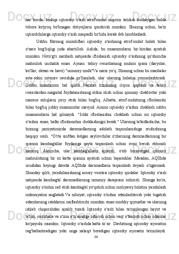 har   birida,   boshqa   iqtisodiy   o'sish   atrof-muhit   inqirozi   tahdidi   kuchaygan   holda
tobora   ko'proq   bo'lmagan   ehtiyojlarni   qondirish   mumkin.   Shuning   uchun,   ba'zi
iqtisodchilarga iqtisodiy o'sish maqsadli bo'lishi kerak deb hisoblashadi.
Ushbu   fikrning   muxoliflari   iqtisodiy   o'sishning   atrof-muhit   holati   bilan
o'zaro   bog'liqligi   juda   abartılloh.   Aslida,   bu   muammolarni   bir-biridan   ajratish
mumkin.   Noto'g'ri   narxlash   natijasida   ifloslanish   iqtisodiy   o'sishning   qo'shimcha
mahsuloti   unchalik   emas.   Aynan:   tabiiy   resurslarning   muhim   qismi   (daryolar,
ko'llar, okean va havo) "umumiy mulk"Va narxi yo'q. Shuning uchun bu manbalar
asta-sekin   intensiv   ravishda   qo'llaniladi,   ular   ularning   holatini   yomonlashtiradi.
Ushbu   muammoni   hal   qilish   Narxlar   tizimining   ilojini   qoplash   va   tabiiy
resurslardan magnital foydalanishning oldini olish uchun qonuniy cheklovlar yoki
maxsus   soliqlarni   joriy   etish   bilan   bog'liq.   Albatta,   atrof-muhitning   ifloslanishi
bilan bog'liq jiddiy muammolar mavjud. Ammo iqtisodiy o'sishni  cheklash ushbu
muammolarni   hal   qilmaydi.   "Ichki   ifloslanishni   cheklash   uchun   siz   iqtisodiy
o'sishni emas, balki ifloslanishni cheklashingiz kerak." Ularning ta'kidlashicha, bu
bizning   jamiyatimizda   daromadlarning   adolatli   taqsimlanishiga   erishishning
haqiqiy   usuli.   "O'rta   sinfdan   kelgan   saylovchilar   o'zlarining   daromadlarining   bir
qismini   kambag'allar   foydasiga   qayta   taqsimlash   uchun   ovoz   berish   ehtimoli
kamroq.   Aksincha,   ular   kambag'allarni   ajratish,   o'sib   borayotgan   ijtimoiy
mahsulotning   bir   oz   katta   qismini   ajratish   uchun   bajaradilar.   Masalan,   AQShda
urushdan   keyingi   davrda   AQShda   daromadlarni   taqsimlash   deyarli   o'zgarmadi.
Shunday  qilib,   yaxshilanishning   asosiy   vositasi   iqtisodiy  qoidalar.   Iqtisodiy   o'sish
natijasida   kambag'al   daromadlarning   umumiy   darajasini   oshirish.   Shunga   ko'ra,
iqtisodiy o'sishni rad etish kambag'al yo'qotish uchun moliyaviy holatini yaxshilash
imkoniyatini   anglatadi.Va   nihoyat,   iqtisodiy   o'sishni   sekinlashtirish   yoki   tugatish
odamlarning istaklarini zaiflashtirishi mumkin emas   moddiy qiymatlar   va ularning
ishlab   chiqarishdan   ajralib   turadi.   Iqtisodiy   o'sish   bilan   ta'minlangan   hayot   va
ta'lim, mulohaza va o'zini o'zi amalga oshirish uchun vaqt o'tkazish uchun odamlar
ko'payishi   mumkin.   Iqtisodiy   o'sishda   katta   ta’sir     Davlatning   iqtisodiy   siyosatini
rag'batlantiradigan   yoki   unga   xalaqit   beradigan   iqtisodiy   siyosatni   ta'minlaydi.
34 
