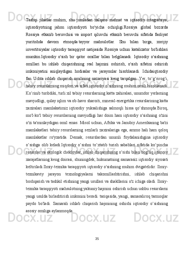 Tashqi   jihatlar   muhim,   shu   jumladan   xalqaro   mehnat   va   iqtisodiy   integratsiya,
iqtisodiyotning   jahon   iqtisodiyoti   bo'yicha   ochiqligi.Rossiya   global   bozorda
Rossiya   etkazib   beruvchisi   va   import   qiluvchi   etkazib   beruvchi   sifatida   faoliyat
yuritishda   davom   etmoqda   tayyor   mahsulotlar.   Shu   bilan   birga,   xorijiy
investitsiyalar   iqtisodiy   taraqqiyot   natijasida   Rossiya   uchun   katalizator   bo'lishlari
mumkin.Iqtisodiy   o'sish   bir   qator   omillar   bilan   belgilanadi.   Iqtisodiy   o'sishning
omillari   bu   ishlab   chiqarishning   real   hajmini   oshirish,   o'sish   sifatini   oshirish
imkoniyatini   aniqlaydigan   hodisalar   va   jarayonlar   hisoblanadi.   Ichidaiqtisodiy
fan.   Uchta  ishlab  chiqarish  omilining nazariyasi   keng tarqalgan.   Yer,  to g rirog i,ʻ ʻ ʻ
tabiiy resurslarning miqdori va sifati iqtisodiy o sishning muhim omili hisoblanadi.	
ʻ
Ko‘rinib turibdiki, turli xil tabiiy resurslarning katta zahiralari, unumdor yerlarning
mavjudligi, qulay iqlim va ob-havo sharoiti, mineral-energetika resurslarining katta
zaxiralari   mamlakatimiz   iqtisodiy   yuksalishiga   salmoqli   hissa   qo‘shmoqda.Biroq,
mo'l-ko'l   tabiiy   resurslarning   mavjudligi   har   doim   ham   iqtisodiy   o'sishning   o'zini
o'zi ta'minlaydigan omil emas. Misol uchun, Afrika va Janubiy Amerikaning ba'zi
mamlakatlari tabiiy resurslarning sezilarli  zaxiralariga ega, ammo hali ham qoloq
mamlakatlar   ro'yxatida.   Demak,   resurslardan   unumli   foydalanishgina   iqtisodiy
o‘sishga   olib  keladi.Iqtisodiy   o‘sishni   to‘xtatib   turish   sabablari   sifatida   ko‘pincha
resurslar va ekologik cheklovlar, ishlab chiqarishning o‘sishi bilan bog‘liq ijtimoiy
xarajatlarning keng doirasi, shuningdek, hukumatning samarasiz iqtisodiy siyosati
keltiriladi.Ilmiy-texnika taraqqiyoti iqtisodiy o'sishning muhim dvigatelidir. Ilmiy-
texnikaviy   jarayon   texnologiyalarni   takomillashtirishni,   ishlab   chiqarishni
boshqarish va tashkil etishning yangi usullari va shakllarini o'z ichiga oladi. Ilmiy-
texnika taraqqiyoti mahsulotning yakuniy hajmini oshirish uchun ushbu resurslarni
yangi usulda birlashtirish imkonini beradi. tariqasida, yangi, samaraliroq tarmoqlar
paydo   bo'ladi.   Samarali   ishlab   chiqarish   hajmining   oshishi   iqtisodiy   o‘sishning
asosiy omiliga aylanmoqda.
                                                  
                                              
35 