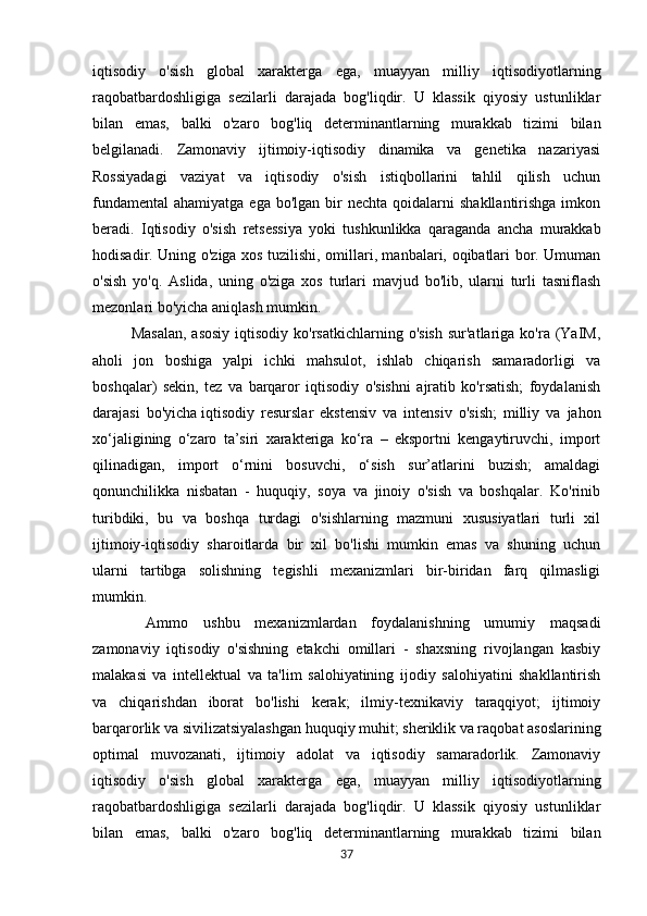 iqtisodiy   o'sish   global   xarakterga   ega,   muayyan   milliy   iqtisodiyotlarning
raqobatbardoshligiga   sezilarli   darajada   bog'liqdir.   U   klassik   qiyosiy   ustunliklar
bilan   emas,   balki   o'zaro   bog'liq   determinantlarning   murakkab   tizimi   bilan
belgilanadi.   Zamonaviy   ijtimoiy-iqtisodiy   dinamika   va   genetika   nazariyasi
Rossiyadagi   vaziyat   va   iqtisodiy   o'sish   istiqbollarini   tahlil   qilish   uchun
fundamental  ahamiyatga  ega  bo'lgan  bir   nechta  qoidalarni   shakllantirishga  imkon
beradi.   Iqtisodiy   o'sish   retsessiya   yoki   tushkunlikka   qaraganda   ancha   murakkab
hodisadir. Uning o'ziga xos tuzilishi, omillari, manbalari, oqibatlari bor. Umuman
o'sish   yo'q.   Aslida,   uning   o'ziga   xos   turlari   mavjud   bo'lib,   ularni   turli   tasniflash
mezonlari bo'yicha aniqlash mumkin. 
Masalan,   asosiy  iqtisodiy  ko'rsatkichlarning  o'sish  sur'atlariga  ko'ra (YaIM,
aholi   jon   boshiga   yalpi   ichki   mahsulot,   ishlab   chiqarish   samaradorligi   va
boshqalar)   sekin,   tez   va   barqaror   iqtisodiy   o'sishni   ajratib   ko'rsatish;   foydalanish
darajasi   bo'yicha   iqtisodiy   resurslar   ekstensiv   va   intensiv   o'sish;   milliy   va   jahon
xo‘jaligining   o‘zaro   ta’siri   xarakteriga   ko‘ra   –   eksportni   kengaytiruvchi,   import
qilinadigan,   import   o‘rnini   bosuvchi,   o‘sish   sur’atlarini   buzish;   amaldagi
qonunchilikka   nisbatan   -   huquqiy,   soya   va   jinoiy   o'sish   va   boshqalar.   Ko'rinib
turibdiki,   bu   va   boshqa   turdagi   o'sishlarning   mazmuni   xususiyatlari   turli   xil
ijtimoiy-iqtisodiy   sharoitlarda   bir   xil   bo'lishi   mumkin   emas   va   shuning   uchun
ularni   tartibga   solishning   tegishli   mexanizmlari   bir-biridan   farq   qilmasligi
mumkin.
  Ammo   ushbu   mexanizmlardan   foydalanishning   umumiy   maqsadi
zamonaviy   iqtisodiy   o'sishning   etakchi   omillari   -   shaxsning   rivojlangan   kasbiy
malakasi   va   intellektual   va   ta'lim   salohiyatining   ijodiy   salohiyatini   shakllantirish
va   chiqarishdan   iborat   bo'lishi   kerak;   ilmiy-texnikaviy   taraqqiyot;   ijtimoiy
barqarorlik va sivilizatsiyalashgan huquqiy muhit; sheriklik va raqobat asoslarining
optimal   muvozanati,   ijtimoiy   adolat   va   iqtisodiy   samaradorlik.   Zamonaviy
iqtisodiy   o'sish   global   xarakterga   ega,   muayyan   milliy   iqtisodiyotlarning
raqobatbardoshligiga   sezilarli   darajada   bog'liqdir.   U   klassik   qiyosiy   ustunliklar
bilan   emas,   balki   o'zaro   bog'liq   determinantlarning   murakkab   tizimi   bilan
37 