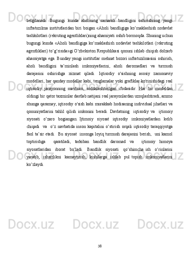 belgilanadi.   Bugungi   kunda   aholining   samarali   bandligini   oshirishning   yangi
infratuzilma   institutlaridan   biri   boigan   «Aholi   bandligiga   ko‘maklashish   nodavlat
tashkilotlari (rekruting agentliklari)ning ahamiyati oshib bormoqda. Shuning uchun
bugungi   kunda   «Aholi   bandligiga   ko‘maklashish   nodavlat   tashkilotlari   (rekruting
agentliklari) to‘g‘risida»gi O‘zbekiston Respublikasi qonuni ishlab chiqish dolzarb
ahamiyatga ega. Bunday yangi  institutlar mehnat  bozori infratuzilmasini  oshirish,
aholi   bandligini   ta’minlash   imkoniyatlarini,   aholi   daromadlari   va   turmush
darajasini   oshirishga   xizmat   qiladi.   Iqtisodiy   o'sishning   asosiy   zamonaviy
modellari, har qanday modellar kabi, tenglamalar yoki grafiklar ko'rinishidagi real
iqtisodiy   jarayonning   mavhum,   soddalashtirilgan   ifodasidir.   Har   bir   modeldan
oldingi bir qator taxminlar dastlab natijani real jarayonlardan uzoqlashtiradi, ammo
shunga qaramay, iqtisodiy o'sish kabi murakkab hodisaning individual jihatlari va
qonuniyatlarini   tahlil   qilish   imkonini   beradi.   Davlatning     iqtisodiy   va     ijtimoiy
siyosati     o‘zaro     bogiangan.   Ijtimoiy     siyosat     iqtisodiy     imkoniyatlardan     kelib
chiqadi     va     o‘z   navbatida   inson   kapitalini   o‘stirish   orqali   iqtisodiy   taraqqiyotga
faol  ta’sir etadi.   Bu siyosat    insonga loyiq turmush darajasini  berish,   uni kamol
toptirishga     qaratiladi,   tarkiban   bandlik   daromad   va     ijtimoiy   himoya
siyosatlaridan     iborat     bo‘ladi.     Bandlik     siyosati     qo‘shimcha   ish     o‘rinlarini
yaratib,     ishsizlikni     kamaytirish,     kishilarga     ishlab     pul   topish     imkoniyatlarini
ko’zlaydi.  
                     
38 