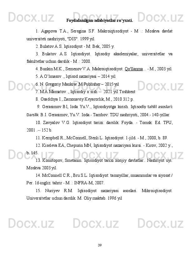 Foydalanilgan adabiyotlar ro‘yxati.
1.   Agapova   T.A.,   Seregina   S.F.   Makroiqtisodiyot   -   M   .:   Moskva   davlat
universiteti nashriyoti, "DIS". 1999 yil.
2. Bulatov A.S. Iqtisodiyot - M: Bek, 2005 y.
3.   Bulatov   A.S.   Iqtisodiyot.   Iqtisodiy   akademiyalar,   universitetlar   va
fakultetlar uchun darslik - M .: 2000.
4. Bunkin M.K., Semenov V.A. Makroiqtisodiyot.   Qo'llanma ... - M., 2003 yil.
5. A.O’lmasov ., Iqtisod nazariyasi – 2014 yil
6. N. Gregoriy Mankiw.,M Publisher – 2015 yil
7. M.A.Mamatov ., Iqtisodiy o`sish  --   2021 yil Toshkent
8.    Osadchya I., Zamonaviy Keyarorlik, M., 2010 312 p.
  9.   Gerasimov   BI,   Ioda   Yu.V.,   Iqtisodiyotga   kirish.   Iqti sodiy   tahlil   asoslari:
Darslik   B.I. Gerasimov, Yu.V. Ioda.- Tambov: TDU nashriyoti, 2004.- 140-yillar.
10.   Zavyalov   V.G.   Iqtisodiyot   tarixi:   darslik.   Foyda.   -   Tomsk:   Ed.   TPU,
2001 .-- 152 b.
11. Kempbell R., McConnell, Stenli L. Iqtisodiyot. 1-jild. - M., 2000, b. 89.
12. Kiseleva EA, Chepurin MN, Iqtisodiyot nazariyasi kursi. - Kirov, 2002 y.,
b. 145.
13.  Konotopov,  Smetanin.  Iqtisodiyot  tarixi   xorijiy  davlatlar..  Nashriyot  uyi:
Moskva 2003 yil.
14. McConnell C.R., Bru S.L. Iqtisodiyot: tamoyillar, muammolar va siyosat /
Per. 16-ingliz. tahrir - M .: INFRA-M, 2007.
15.   Nuriyev   R.M.   Iqtisodiyot   nazariyasi   asoslari.   Mikroiqtisodiyot.
Universitetlar uchun darslik. M. Oliy maktab. 1996 yil
39 