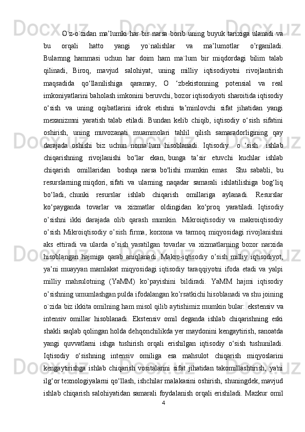 O`z-o`zidan   ma’lumki   har   bir   narsa   borib   uning   buyuk   tarixiga   ulanadi   va
bu   orqali   hatto   yangi   yo`nalishlar   va   ma’lumotlar   o’rganiladi.
Bularnng   hammasi   uchun   har   doim   ham   ma`lum   bir   miqdordagi   bilim   talab
qilinadi,   Biroq,   mavjud   salohiyat,   uning   milliy   iqtisodiyotni   rivojlantirish
maqsadida   qo‘llanilishiga   qaramay,   O   ‘zbekistonning   potensial   va   real
imkoniyatlarini baholash imkonini beruvchi, bozor iqtisodiyoti sharoitida iqtisodiy
o‘sish   va   uning   oqibatlarini   idrok   etishni   ta’minlovchi   sifat   jihatidan   yangi
mexanizmni   yaratish   talab   etiladi.   Bundan   kelib   chiqib,   iqtisodiy   o‘sish   sifatini
oshirish,   uning   muvozanati   muammolari   tahlil   qilish   samaradorligining   qay
darajada   oshishi   biz   uchun   noma`lum   hisoblanadi.   Iqtisodiy     o   ‘sish     ishlab
chiqarishning     rivojlanishi     bo‘lar     ekan,   bunga     ta’sir     etuvchi     kuchlar     ishlab
chiqarish     omillaridan     boshqa   narsa   bo'lishi   mumkin   emas.     Shu   sababli,   bu
resurslarning miqdori, sifati  va  ularning  naqadar  samarali  ishlatilishiga  bog‘liq
bo‘ladi,   chunki     resurslar     ishlab     chiqarish     omillariga     aylanadi.     Resurslar
ko‘payganda     tovarlar     va     xizmatlar     oldingidan     ko‘proq     yaratiladi.   Iqtisodiy
o’sishni   ikki   darajada   olib   qarash   mumkin.   Mikroiqtisodiy   va   makroiqtisodiy
o’sish   Mikroiqtisodiy   o’sish   firma,   korxona   va   tarmoq   miqyosidagi   rivojlanishni
aks   ettiradi   va   ularda   o’sish   yaratilgan   tovarlar   va   xizmatlarning   bozor   narxida
hisoblangan   hajmiga   qarab   aniqlanadi.   Makro-iqtisodiy   o’sish   milliy   iqtisodiyot,
ya’ni   muayyan   mamlakat   miqyosidagi   iqtisodiy   taraqqiyotni   ifoda   etadi   va   yalpi
milliy   mahsulotning   (YaMM)   ko’payishini   bildiradi.   YaMM   hajmi   iqtisodiy
o’sishning umumlashgan pulda ifodalangan ko’rsatkichi hisoblanadi va shu joining
o`zida biz ikkita omilning ham misol qilib aytishimiz mumkin bular:   ekstensiv va
intensiv   omillar   hisoblanadi.   Ekstensiv   omil   deganda   ishlab   chiqarishning   eski
shakli saqlab qolingan holda dehqonchilikda yer maydonini kengaytirish, sanoatda
yangi   quvvatlarni   ishga   tushirish   orqali   erishilgan   iqtisodiy   o‘sish   tushuniladi.
Iqtisodiy   o‘sishning   intensiv   omiliga   esa   mahsulot   chiqarish   miqyoslarini
kengaytirishga   ishlab   chiqarish   vositalarini   sifat   jihatidan   takomillashtirish,   ya'ni
ilg‘or texnologiyalarni qo‘llash, ishchilar malakasini oshirish, shuningdek, mavjud
ishlab chiqarish salohiyatidan samarali foydalanish orqali erishiladi. Mazkur omil
4 