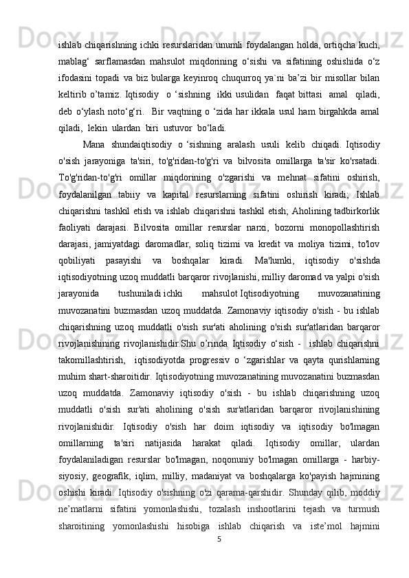 ishlab chiqarishning ichki resurslaridan unumli foydalangan holda, ortiqcha kuch,
mablag‘   sarflamasdan   mahsulot   miqdorining   o‘sishi   va   sifatining   oshishida   o‘z
ifodasini   topadi   va   biz   bularga   keyinroq   chuqurroq   ya`ni   ba’zi   bir   misollar   bilan
keltirib   o’tamiz.   Iqtisodiy     o   ‘sishning     ikki   usulidan     faqat   bittasi     amal     qiladi,
deb   o‘ylash   noto‘g‘ri.     Bir   vaqtning   o   ‘zida   har   ikkala   usul   ham   birgahkda   amal
qiladi,  lekin  ulardan  biri  ustuvor  bo‘ladi.  
Mana   shundaiqtisodiy   o ‘sishning   aralash   usuli   kelib   chiqadi.   Iqtisodiy
o'sish   jarayoniga   ta'siri,   to'g'ridan-to'g'ri   va   bilvosita   omillarga   ta'sir   ko'rsatadi.
To'g'ridan-to'g'ri   omillar   miqdorining   o'zgarishi   va   mehnat   sifatini   oshirish,
foydalanilgan   tabiiy   va   kapital   resurslarning   sifatini   oshirish   kiradi;   Ishlab
chiqarishni tashkil etish va ishlab chiqarishni  tashkil etish;  Aholining tadbirkorlik
faoliyati   darajasi.   Bilvosita   omillar   resurslar   narxi,   bozorni   monopollashtirish
darajasi,   jamiyatdagi   daromadlar,   soliq   tizimi   va   kredit   va   moliya   tizimi,   to'lov
qobiliyati   pasayishi   va   boshqalar   kiradi.   Ma'lumki,   iqtisodiy   o'sishda
iqtisodiyotning uzoq muddatli barqaror rivojlanishi, milliy daromad va yalpi o'sish
jarayonida   tushuniladi   ichki   mahsulot   Iqtisodiyotning   muvozanatining
muvozanatini   buzmasdan   uzoq   muddatda.   Zamonaviy   iqtisodiy   o'sish   -   bu   ishlab
chiqarishning   uzoq   muddatli   o'sish   sur'ati   aholining   o'sish   sur'atlaridan   barqaror
rivojlanishining   rivojlanishidir.Shu   o’rinda   Iqtisodiy   o‘sish   -     ishlab   chiqarishni
takomillashtirish,     iqtisodiyotda   progressiv   o   ‘zgarishlar   va   qayta   qurishlarning
muhim shart-sharoitidir.  Iqtisodiyotning muvozanatining muvozanatini buzmasdan
uzoq   muddatda.   Zamonaviy   iqtisodiy   o'sish   -   bu   ishlab   chiqarishning   uzoq
muddatli   o'sish   sur'ati   aholining   o'sish   sur'atlaridan   barqaror   rivojlanishining
rivojlanishidir.   Iqtisodiy   o'sish   har   doim   iqtisodiy   va   iqtisodiy   bo'lmagan
omillarning   ta'siri   natijasida   harakat   qiladi.   Iqtisodiy   omillar,   ulardan
foydalaniladigan   resurslar   bo'lmagan,   noqonuniy   bo'lmagan   omillarga   -   harbiy-
siyosiy,   geograﬁk,   iqlim,   milliy,   madaniyat   va   boshqalarga   ko'payish   hajmining
oshishi   kiradi .   Iqtisodiy   o'sishning   o'zi   qarama-qarshidir.   Shunday   qilib,   moddiy
ne’matlarni   sifatini   yomonlashishi,   tozalash   inshootlarini   tejash   va   turmush
sharoitining   yomonlashishi   hisobiga   ishlab   chiqarish   va   iste’mol   hajmini
5 