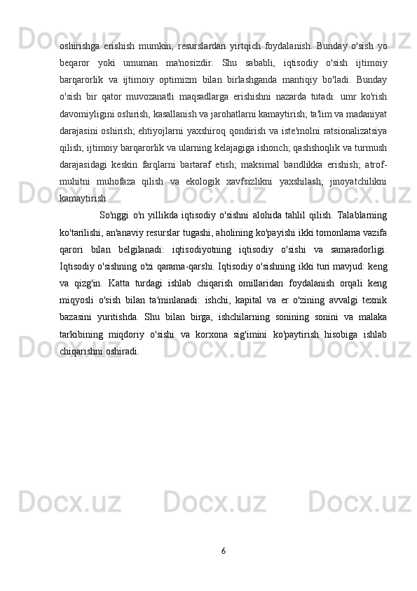 oshirishga   erishish   mumkin;   resurslardan   yirtqich   foydalanish.   Bunday   o'sish   yo
beqaror   yoki   umuman   ma'nosizdir.   Shu   sababli,   iqtisodiy   o'sish   ijtimoiy
barqarorlik   va   ijtimoiy   optimizm   bilan   birlashganda   mantiqiy   bo'ladi.   Bunday
o'sish   bir   qator   muvozanatli   maqsadlarga   erishishni   nazarda   tutadi:   umr   ko'rish
davomiyligini oshirish, kasallanish va jarohatlarni kamaytirish; ta'lim va madaniyat
darajasini  oshirish;  ehtiyojlarni yaxshiroq qondirish va iste'molni  ratsionalizatsiya
qilish; ijtimoiy barqarorlik va ularning kelajagiga ishonch; qashshoqlik va turmush
darajasidagi   keskin   farqlarni   bartaraf   etish;   maksimal   bandlikka   erishish;   atrof-
muhitni   muhofaza   qilish   va   ekologik   xavfsizlikni   yaxshilash;   jinoyatchilikni
kamaytirish.
                      So'nggi   o'n   yillikda   iqtisodiy   o'sishni   alohida   tahlil   qilish.   Talablarning
ko'tarilishi, an'anaviy resurslar tugashi, aholining ko'payishi ikki tomonlama vazifa
qarori   bilan   belgilanadi:   iqtisodiyotning   iqtisodiy   o'sishi   va   samaradorligi.
Iqtisodiy o'sishning o'zi qarama-qarshi. Iqtisodiy o'sishning ikki turi mavjud: keng
va   qizg'in.   Katta   turdagi   ishlab   chiqarish   omillaridan   foydalanish   orqali   keng
miqyosli   o'sish   bilan   ta'minlanadi:   ishchi,   kapital   va   er   o'zining   avvalgi   texnik
bazasini   yuritishda.   Shu   bilan   birga,   ishchilarning   sonining   sonini   va   malaka
tarkibining   miqdoriy   o'sishi   va   korxona   sig'imini   ko'paytirish   hisobiga   ishlab
chiqarishni oshiradi.
       
6 
