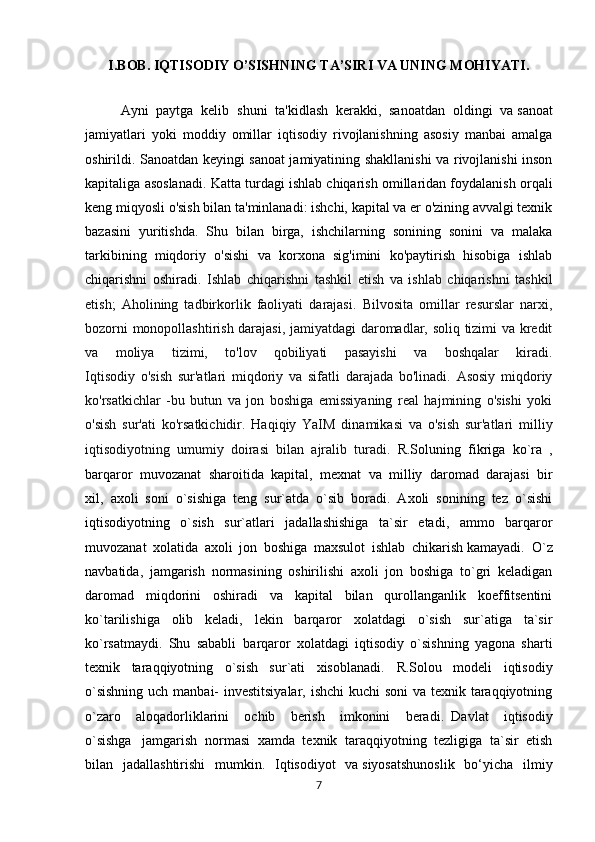 I.BOB. IQTISODIY O’SISHNING TA’SIRI VA UNING MOHIYATI.
Ayni   paytga   kelib   shuni   ta'kidlash   kerakki,   sanoatdan   oldingi   va   sanoat
jamiyatlari   yoki   moddiy   omillar   iqtisodiy   rivojlanishning   asosiy   manbai   amalga
oshirildi. Sanoatdan keyingi sanoat jamiyatining shakllanishi va rivojlanishi inson
kapitaliga asoslanadi.   Katta turdagi ishlab chiqarish omillaridan foydalanish orqali
keng miqyosli o'sish bilan ta'minlanadi: ishchi, kapital va er o'zining avvalgi texnik
bazasini   yuritishda.   Shu   bilan   birga,   ishchilarning   sonining   sonini   va   malaka
tarkibining   miqdoriy   o'sishi   va   korxona   sig'imini   ko'paytirish   hisobiga   ishlab
chiqarishni   oshirad i.   Ishlab   chiqarishni   tashkil   etish   va   ishlab   chiqarishni   tashkil
etish;   Aholining   tadbirkorlik   faoliyati   darajasi.   Bilvosita   omillar   resurslar   narxi,
bozorni monopollashtirish darajasi, jamiyatdagi daromadlar, soliq tizimi va kredit
va   moliya   tizimi,   to'lov   qobiliyati   pasayishi   va   boshqalar   kiradi.
Iqtisodiy   o'sish   sur'atlari   miqdoriy   va   sifatli   darajada   bo'linadi.   Asosiy   miqdoriy
ko'rsatkichlar   -bu   butun   va   jon   boshiga   emissiyaning   real   hajmining   o'sishi   yoki
o'sish   sur'ati   ko'rsatkichidir.   Haqiqiy   YaIM   dinamikasi   va   o'sish   sur'atlari   milliy
iqtisodiyotning   umumiy   doirasi   bilan   ajralib   turadi.   R.Soluning   fikriga   ko`ra   ,
barqaror   muvozanat   sharoitida   kapital,   mexnat   va   milliy   daromad   darajasi     bir
xil,     axoli   soni   o`sishiga   teng   sur`atda   o`sib   boradi.   Axoli   sonining   tez   o`sishi
iqtisodiyotning   o`sish   sur`atlari   jadallashishiga   ta`sir   etadi,   ammo   barqaror
muvozanat   xolatida   axoli   jon   boshiga   maxsulot   ishlab   chikarish   kamayadi.     O`z
navbatida,   jamgarish   normasining   oshirilishi   axoli   jon   boshiga   to`gri   keladigan
daromad   miqdorini   oshiradi   va   kapital   bilan   qurollanganlik   koeffitsentini
ko`tarilishiga   olib   keladi,   lekin   barqaror   xolatdagi   o`sish   sur`atiga   ta`sir
ko`rsatmaydi.   Shu   sababli     barqaror   xolatdagi   iqtisodiy   o`sishning   yagona   sharti
texnik   taraqqiyotning   o`sish   sur`ati   xisoblanadi.   R.Solou   modeli   iqtisodiy
o`sishning  uch manbai-  investitsiyalar, ishchi  kuchi  soni  va texnik taraqqiyotning
o`zaro   aloqadorliklarini   ochib   berish   imkonini   beradi.     Davlat   iqtisodiy
o`sishga       jamgarish   normasi   xamda   texnik   taraqqiyotning   tezligiga   ta`sir   etish
bilan   jadallashtirishi   mumkin.   Iqtisodiyot   va   siyosatshunoslik   bo‘yicha   ilmiy
7 