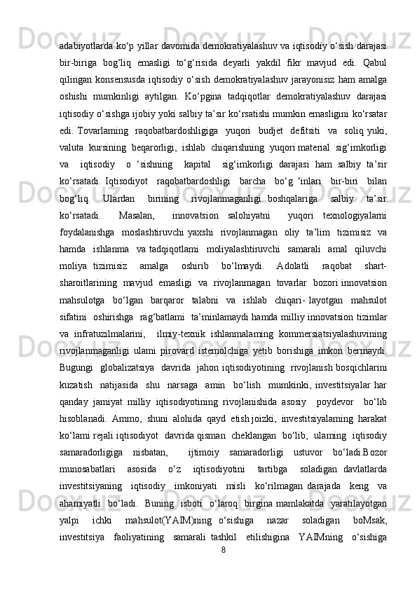 adabiyotlarda ko‘p yillar davomida demokratiyalashuv va iqtisodiy o‘sish darajasi
bir-biriga   bog‘liq   emasligi   to‘g‘risida   deyarli   yakdil   fikr   mavjud   edi.   Qabul
qilingan   konsensusda   iqtisodiy   o‘sish   demokratiyalashuv   jarayonisiz   ham   amalga
oshishi   mumkinligi   aytilgan.   Ko‘pgina   tadqiqotlar   demokratiyalashuv   darajasi
iqtisodiy o‘sishga ijobiy yoki salbiy ta’sir ko‘rsatishi mumkin emasligini ko‘rsatar
edi.   Tovarlaming     raqobatbardoshligiga     yuqori     budjet     defitsiti     va     soliq   yuki,
valuta  kursining  beqarorligi,  ishlab  chiqarishning  yuqori material  sig‘imkorligi
va     iqtisodiy     o   ‘sishning     kapital     sig‘imkorligi   darajasi   ham   salbiy   ta’sir
ko‘rsatadi.   Iqtisodiyot     raqobatbardoshligi     barcha     bo‘g   ‘inlari     bir-biri     bilan
bog‘liq.     Ulardan     birining     rivojlanmaganligi   boshqalariga     salbiy     ta’sir
ko‘rsatadi.     Masalan,     innovatsion   salohiyatni     yuqori   texnologiyalarni
foydalanishga     moslashtiruvchi   yaxshi     rivojlanmagan     oliy     ta’lim     tizimisiz     va
hamda     ishlanma     va   tadqiqotlami     moliyalashtiruvchi     samarali     amal     qiluvchi
moliya   tizimisiz     amalga     oshirib     bo‘lmaydi.     Adolatli     raqobat     shart-
sharoitlarining   mavjud   emasligi   va   rivojlanmagan   tovarlar   bozori innovatsion
mahsulotga     bo‘lgan     barqaror     talabni     va     ishlab     chiqari-   layotgan     mahsulot
sifatini   oshirishga   rag‘batlami   ta’minlamaydi hamda milliy innovatsion tizimlar
va   infratuzilmalarini,     ilmiy-texnik   ishlanmalaming   kommersiatsiyalashuvining
rivojlanmaganligi   ulami   pirovard   istemolchiga   yetib   borishiga   imkon   bermaydi.
Bugungi   globalizatsiya   davrida   jahon iqtisodiyotining   rivojlanish bosqichlarini
kuzatish     natijasida     shu     narsaga     amin     bo‘lish     mumkinki,   investitsiyalar   har
qanday   jamiyat   milliy   iqtisodiyotining   rivojlanishida   asosiy     poydevor     bo‘lib
hisoblanadi.  Ammo,  shuni  alohida  qayd  etish joizki,  investitsiyalaming  harakat
ko‘lami rejali iqtisodiyot   davrida qisman   cheklangan   bo‘lib,   ulaming   iqtisodiy
samaradorligiga   nisbatan,     ijtimoiy   samaradorligi   ustuvor   bo‘ladi.Bozor
munosabatlari     asosida     o‘z     iqtisodiyotini     tartibga     soladigan   davlatlarda
investitsiyaning     iqtisodiy     imkoniyati     misli     ko‘rilmagan   darajada     keng     va
ahamiyatli     bo‘ladi.   Buning     isboti    o‘laroq   birgina mamlakatda     yaratilayotgan
yalpi     ichki     mahsulot(YAIM)ning   o‘sishiga     nazar     soladigan     boMsak,
investitsiya     faoliyatining     samarali   tashkil     etilishigina     YAIMning     o‘sishiga
8 