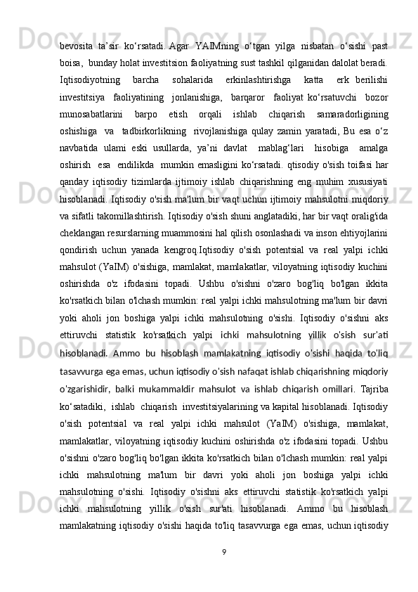 bevosita  ta’sir  ko‘rsatadi. Agar  YAIMning  o‘tgan  yilga  nisbatan   o‘sishi  past
boisa,  bunday holat investitsion faoliyatning sust tashkil qilganidan dalolat beradi.
Iqtisodiyotning     barcha     sohalarida     erkinlashtirishga     katta     erk   berilishi
investitsiya     faoliyatining     jonlanishiga,     barqaror     faoliyat   ko‘rsatuvchi     bozor
munosabatlarini     barpo     etish     orqali     ishlab     chiqa rish     samaradorligining
oshishiga     va     tadbirkorlikning     rivojlanishiga   qulay   zamin   yaratadi,   Bu   esa   o‘z
navbatida   ulami   eski   usullarda,   ya’ni   davlat     mablag‘lari     hisobiga     amalga
oshirish   esa    endilikda   mumkin emasligini  ko‘rsatadi.   qtisodiy  o'sish  toifasi   har
qanday   iqtisodiy   tizimlarda   ijtimoiy   ishlab   chiqarishning   eng   muhim   xususiyati
hisoblanadi.   Iqtisodiy   o'sish   ma'lum   bir   vaqt   uchun   ijtimoiy   mahsulotni   miqdoriy
va sifatli takomillashtirish. Iqtisodiy o'sish shuni anglatadiki, har bir vaqt oralig'ida
cheklangan resurslarning muammosini hal qilish osonlashadi va inson ehtiyojlarini
qondirish   uchun   yanada   kengroq.Iqtisodiy   o'sish   potentsial   va   real   yalpi   ichki
mahsulot   (YaIM)   o'sishiga,  mamlakat,  mamlakatlar, viloyatning  iqtisodiy kuchini
oshirishda   o'z   ifodasini   topadi.   Ushbu   o'sishni   o'zaro   bog'liq   bo'lgan   ikkita
ko'rsatkich bilan o'lchash mumkin: real yalpi ichki mahsulotning ma'lum bir davri
yoki   aholi   jon   boshiga   yalpi   ichki   mahsulotning   o'sishi.   Iqtisodiy   o'sishni   aks
ettiruvchi   statistik   ko'rsatkich   yalpi   ichki   mahsulotning   yillik   o'sish   sur'ati
hisoblanadi.   Ammo   bu   hisoblash   mamlakatning   iqtisodiy   o'sishi   haqida   to'liq
tasavvurga ega emas, uchun   iqtisodiy o'sish nafaqat ishlab chiqarishning miqdoriy
o'zgarishidir,   balki   mukammaldir   mahsulot   va   ishlab   chiqarish   omillari .   Tajriba
ko‘satadiki,  ishlab  chiqarish  investitsiyalarining va kapital hisoblanadi. Iqtisodiy
o'sish   potentsial   va   real   yalpi   ichki   mahsulot   (YaIM)   o'sishiga,   mamlakat,
mamlakatlar,   viloyatning   iqtisodiy   kuchini   oshirishda   o'z   ifodasini   topadi.   Ushbu
o'sishni  o'zaro bog'liq bo'lgan ikkita ko'rsatkich bilan o'lchash mumkin: real yalpi
ichki   mahsulotning   ma'lum   bir   davri   yoki   aholi   jon   boshiga   yalpi   ichki
mahsulotning   o'sishi.   Iqtisodiy   o'sishni   aks   ettiruvchi   statistik   ko'rsatkich   yalpi
ichki   mahsulotning   yillik   o'sish   sur'ati   hisoblanadi.   Ammo   bu   hisoblash
mamlakatning iqtisodiy o'sishi  haqida to'liq tasavvurga ega emas, uchun   iqtisodiy
9 