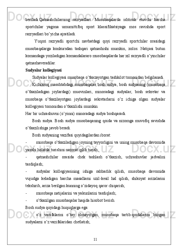 beriladi.Qatnashchilarning   razryadlari.   Musobaqalarda   ishtirok   etuvchi   barcha
sportchilar   yagona   umumittifoq   sport   klassifikatsiyaga   mos   ravishda   sport
razryadlari bo’yicha ajratiladi.
  Yuqori   razryadli   sportchi   navbatdagi   quyi   razryadli   sportchilar   orasidagi
musobaqalarga   konkursdan   tashqari   qatnashishi   mumkin,   xolos.   Natijasi   butun
komandaga yoziladigan komandalararo musobaqalarda har xil razryadli o’yinchilar
qatnashaveradilar. 
Sudyalar kollegiyasi 
Sudyalar kollegiyasi musobaqa o’tkazayotgan tashkilot tomonidan belgilanadi.
Kichikroq masshtabdagi  musobaqalar bosh sudya, bosh sudyaning (musobaqa
o’tkaziladigan   joylardagi)   muovinlari,   minoradagi   sudyalar,   bosh   sekretar   va
musobaqa   o’tkazilayotgan   joylardagi   sekretarlarni   o’z   ichiga   olgan   sudyalar
kollegiyasi tomonidan o’tkazilishi mumkin. 
Har bir uchrashuvni (o’yinni) minoradagi sudya boshqaradi. 
Bosh   sudya.   Bosh   sudya   musobaqaning   qoida   va   nizomga   muvofiq   ravishda
o’tkazilishiga javob beradi. 
Bosh sudyaning vazifasi quyidagilardan iborat: 
- musobaqa o’tkaziladigan joyning tayyorligini va uning musobaqa davomida
yaxshi holatda turishini nazorat qilib turish;
- qatnashchilar   orasida   chek   tashlash   o’tkazish,   uchrashuvlar   jadvalini
tasdiqlash;
- sudyalar   kollegiyasining   ishiga   rahbarlik   qilish,   musobaqa   davomida
vujudga   keladigan   barcha   masallarni   uzil-kesil   hal   qilish,   shikoyat   arizalarini
tekshirib, ariza berilgan kunning o’zidayoq qaror chiqarish;
- musobaqa natijalarini va yakunlarini tasdiqlash;
- o’tkazilgan musobaqalar haqida hisobot berish. 
Bosh sudya quyidagi huquqlarga ega:
- o’z   vazifalarini   o’tay   olmayotgan,   musobaqa   tartib-qoidalarini   buzgan
sudyalarni o’z vazifalaridan chetlatish;
11