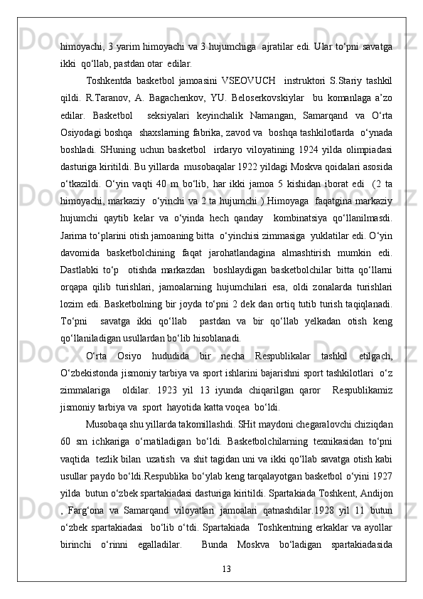 himoyachi, 3 yarim himoyachi va 3 hujumchiga   ajratilar edi. Ular to‘pni savatga
ikki  qo‘llab, pastdan otar  edilar.
Toshkentda   basketbol   jamoasini   VSEOVUCH     instruktori   S.Stariy   tashkil
qildi.   R.Taranov,   A.   Bagachenkov,   YU.   Beloserkovskiylar     bu   komanlaga   a’zo
edilar.   Basketbol     seksiyalari   keyinchalik   Namangan,   Samarqand   va   O‘rta
Osiyodagi boshqa   shaxslarning fabrika, zavod va   boshqa tashkilotlarda   o‘ynada
boshladi.   SHuning   uchun   basketbol     irdaryo   viloyatining   1924   yilda   olimpiadasi
dasturiga kiritildi. Bu yillarda  musobaqalar 1922 yildagi Moskva qoidalari asosida
o‘tkazildi.   O‘yin   vaqti   40   m   bo‘lib,   har   ikki   jamoa   5   kishidan   iborat   edi     (2   ta
himoyachi, markaziy   o‘yinchi va 2 ta hujumchi ) Himoyaga   faqatgina markaziy
hujumchi   qaytib   kelar   va   o‘yinda   hech   qanday     kombinatsiya   qo‘llanilmasdi.
Jarima to‘plarini otish jamoaning bitta  o‘yinchisi zimmasiga  yuklatilar edi. O‘yin
davomida   basketbolchining   faqat   jarohatlandagina   almashtirish   mumkin   edi.
Dastlabki   to‘p     otishda   markazdan     boshlaydigan   basketbolchilar   bitta   qo‘llarni
orqapa   qilib   turishlari,   jamoalarning   hujumchilari   esa,   oldi   zonalarda   turishlari
lozim edi. Basketbolning bir joyda to‘pni 2 dek dan ortiq tutib turish taqiqlanadi.
To‘pni     savatga   ikki   qo‘llab     pastdan   va   bir   qo‘llab   yelkadan   otish   keng
qo‘llaniladigan usullardan bo‘lib hisoblanadi.
O‘rta   Osiyo   hududida   bir   necha   Respublikalar   tashkil   etilgach,
O‘zbekistonda jismoniy tarbiya va sport ishlarini bajarishni sport tashkilotlari   o‘z
zimmalariga     oldilar.   1923   yil   13   iyunda   chiqarilgan   qaror     Respublikamiz
jismoniy tarbiya va  sport  hayotida katta voqea  bo‘ldi.
Musobaqa shu yillarda takomillashdi. SHit maydoni chegaralovchi chiziqdan
60   sm   ichkariga   o‘rnatiladigan   bo‘ldi.   Basketbolchilarning   texnikasidan   to‘pni
vaqtida  tezlik bilan  uzatish  va shit tagidan uni va ikki qo‘llab savatga otish kabi
usullar paydo bo‘ldi.Respublika bo‘ylab keng tarqalayotgan basketbol o‘yini 1927
yilda  butun o‘zbek spartakiadasi dasturiga kiritildi. Spartakiada Toshkent, Andijon
,   Farg‘ona   va   Samarqand   viloyatlari   jamoalari   qatnashdilar.1928   yil   11   butun
o‘zbek   spartakiadasi     bo‘lib   o‘tdi.   Spartakiada     Toshkentning   erkaklar   va   ayollar
birinchi   o‘rinni   egalladilar.     Bunda   Moskva   bo‘ladigan   spartakiadasida
13
