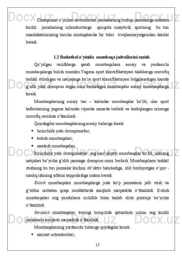 Chempionat o‘yinlari sovrindorlari jamoalarning boshqa jamoalarga nisbatan
kuchli     jamolarning   uchrashuvlarga     qiziqishi   susaytirdi,   sportning     bu   turi
mamlakatimizning   barcha   mintaqalarida   bir   tekis     rivojlanmayotganidan   dalolat
beradi. 
1.2 Basketbol o‘yinida  musobaqa jadvallarini tuzish
Qo‘yilgan   vazifalarga   qarab   musobaqalarni   asosiy   va   yordamchi
musobaqalarga   bulish   mumkin.Yagona   sport   klassifikatsiyasi   talablariga   muvofiq
tashkil etiladigan va natijalarga ko‘ra sport klassifikatsiyasi belgilanadigan hamda
g‘olib   yoki   chempion   degan   nom   beriladigan   musobaqalar   asosiy   musobaqalarga
kiradi.
Musobaqalarning   asosiy   turi   –   kalendar   musobaqalar   bo‘lib,   ular   sport
tadbirlarining   yagona   kalendar   rejasida   nazarda   tutiladi   va   tasdiqlangan   nizomga
muvofiq ravishda o‘tkaziladi.
Quyidagilar musobaqalarning asosiy turlariga kiradi:
 birinchilik yoki chempionatlar;
 kubok musobaqalari;
 saralash musobaqalari.
Birinchilik yoki chempionatlar    eng mas’uliyatli musobaqalar bo‘lib, ularning
natijalari bo‘yicha g‘olib jamoaga chempion nomi beriladi. Musobaqalarni tashkil
etishning bu turi  jamoalar  kuchini  ob’ektiv baholashga,  olib borilayotgan o‘quv -
mashq ishining sifatini taqqoslashga imkon beradi.
Kubok   musobaqalari   musobaqalarga   juda   ko‘p   jamoalarni   jalb   etish   va
g‘olibni   nisbatan   qisqa   muddatlarda   aniqlash   maqsadida   o‘tkaziladi.   Kubok
musobaqalari   eng   yaxshilarni   izchillik   bilan   tanlab   olish   printsipi   bo‘yicha
o‘tkaziladi.
Saralash   musobaqalari   keyingi   bosqichda   qatnashish   uchun   eng   kuchli
jamoalarni aniqlash maqsadida o‘tkaziladi.
Musobaqalarning yordamchi turlariga quydagilar kiradi:
 nazorat uchrashuvlari;
17