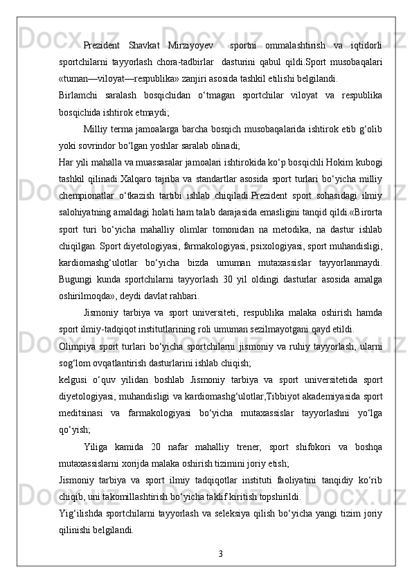 Prezident   Shavkat   Mirziyoyev     sportni   ommalashtirish   va   iqtidorli
sportchilarni   tayyorlash   chora-tadbirlar     dasturini   qabul   qildi.Sport   musobaqalari
«tuman—viloyat—respublika» zanjiri asosida tashkil etilishi belgilandi.
Birlamchi   saralash   bosqichidan   o‘tmagan   sportchilar   viloyat   va   respublika
bosqichida ishtirok etmaydi;
Milliy terma jamoalarga barcha bosqich musobaqalarida ishtirok etib g‘olib
yoki sovrindor bo‘lgan yoshlar saralab olinadi;
Har yili mahalla va muassasalar jamoalari ishtirokida ko‘p bosqichli Hokim kubogi
tashkil  qilinadi.Xalqaro  tajriba   va  standartlar   asosida   sport   turlari  bo‘yicha  milliy
chempionatlar   o‘tkazish   tartibi   ishlab   chiqiladi.Prezident   sport   sohasidagi   ilmiy
salohiyatning amaldagi holati ham talab darajasida emasligini tanqid qildi.«Birorta
sport   turi   bo‘yicha   mahalliy   olimlar   tomonidan   na   metodika,   na   dastur   ishlab
chiqilgan. Sport diyetologiyasi, farmakologiyasi, psixologiyasi, sport muhandisligi,
kardiomashg‘ulotlar   bo‘yicha   bizda   umuman   mutaxassislar   tayyorlanmaydi.
Bugungi   kunda   sportchilarni   tayyorlash   30   yil   oldingi   dasturlar   asosida   amalga
oshirilmoqda», deydi davlat rahbari.
Jismoniy   tarbiya   va   sport   universiteti,   respublika   malaka   oshirish   hamda
sport ilmiy-tadqiqot institutlarining roli umuman sezilmayotgani qayd etildi.
Olimpiya   sport   turlari   bo‘yicha   sportchilarni   jismoniy   va   ruhiy   tayyorlash,   ularni
sog‘lom ovqatlantirish dasturlarini ishlab chiqish;
kelgusi   o‘quv   yilidan   boshlab   Jismoniy   tarbiya   va   sport   universitetida   sport
diyetologiyasi, muhandisligi va kardiomashg‘ulotlar,Tibbiyot akademiyasida sport
meditsinasi   va   farmakologiyasi   bo‘yicha   mutaxassislar   tayyorlashni   yo‘lga
qo‘yish;
Yiliga   kamida   20   nafar   mahalliy   trener,   sport   shifokori   va   boshqa
mutaxassislarni xorijda malaka oshirish tizimini joriy etish;
Jismoniy   tarbiya   va   sport   ilmiy   tadqiqotlar   instituti   faoliyatini   tanqidiy   ko‘rib
chiqib, uni takomillashtirish bo‘yicha taklif kiritish topshirildi.
Yig‘ilishda  sportchilarni  tayyorlash  va  seleksiya   qilish  bo‘yicha  yangi  tizim   joriy
qilinishi belgilandi.
3 