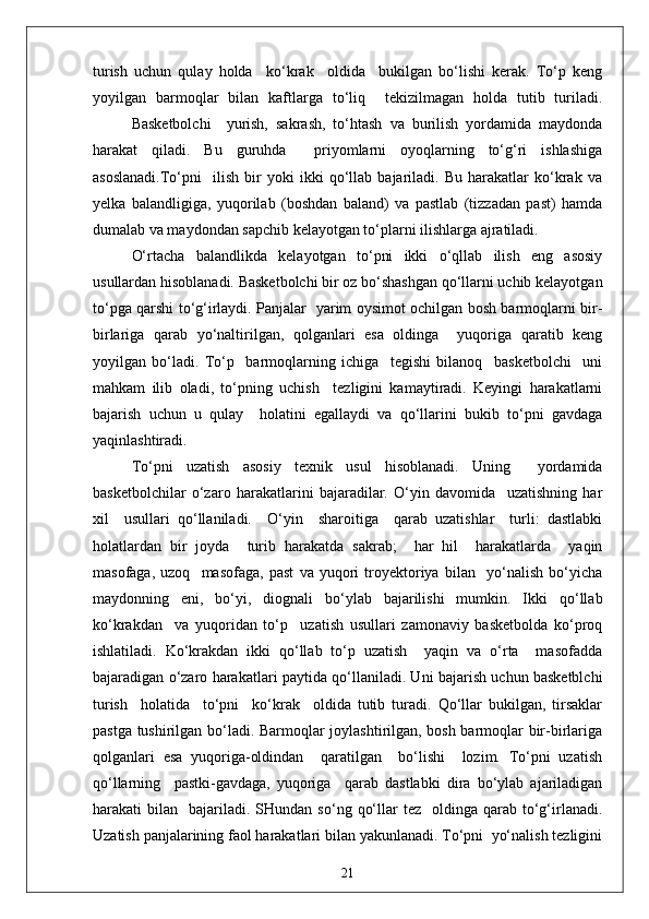 turish   uchun   qulay   holda     ko‘krak     oldida     bukilgan   bo‘lishi   kerak.   To‘p   keng
yoyilgan   barmoqlar   bilan   kaftlarga   to‘liq     tekizilmagan   holda   tutib   turiladi.
Basketbolchi     yurish,   sakrash,   to‘htash   va   burilish   yordamida   maydonda
harakat   qiladi.   Bu   guruhda     priyomlarni   oyoqlarning   to‘g‘ri   ishlashiga
asoslanadi.To‘pni     ilish   bir   yoki   ikki   qo‘llab   bajariladi.   Bu   harakatlar   ko‘krak   va
yelka   balandligiga,   yuqorilab   (boshdan   baland)   va   pastlab   (tizzadan   past)   hamda
dumalab va maydondan sapchib kelayotgan to‘plarni ilishlarga ajratiladi.
O‘rtacha   balandlikda   kelayotgan   to‘pni   ikki   o‘qllab   ilish   eng   asosiy
usullardan hisoblanadi. Basketbolchi bir oz bo‘shashgan qo‘llarni uchib kelayotgan
to‘pga qarshi to‘g‘irlaydi. Panjalar   yarim oysimot ochilgan bosh barmoqlarni bir-
birlariga   qarab   yo‘naltirilgan,   qolganlari   esa   oldinga     yuqoriga   qaratib   keng
yoyilgan   bo‘ladi.   To‘p     barmoqlarning   ichiga     tegishi   bilanoq     basketbolchi     uni
mahkam   ilib   oladi,   to‘pning   uchish     tezligini   kamaytiradi.   Keyingi   harakatlarni
bajarish   uchun   u   qulay     holatini   egallaydi   va   qo‘llarini   bukib   to‘pni   gavdaga
yaqinlashtiradi.
To‘pni   uzatish   asosiy   texnik   usul   hisoblanadi.   Uning     yordamida
basketbolchilar   o‘zaro   harakatlarini   bajaradilar.   O‘yin   davomida     uzatishning   har
xil     usullari   qo‘llaniladi.     O‘yin     sharoitiga     qarab   uzatishlar     turli:   dastlabki
holatlardan   bir   joyda     turib   harakatda   sakrab;     har   hil     harakatlarda     yaqin
masofaga,   uzoq     masofaga,   past   va   yuqori   troyektoriya   bilan     yo‘nalish   bo‘yicha
maydonning   eni,   bo‘yi,   diognali   bo‘ylab   bajarilishi   mumkin.   Ikki   qo‘llab
ko‘krakdan     va   yuqoridan   to‘p     uzatish   usullari   zamonaviy   basketbolda   ko‘proq
ishlatiladi.   Ko‘krakdan   ikki   qo‘llab   to‘p   uzatish     yaqin   va   o‘rta     masofadda
bajaradigan o‘zaro harakatlari paytida qo‘llaniladi. Uni bajarish uchun basketblchi
turish     holatida     to‘pni     ko‘krak     oldida   tutib   turadi.   Qo‘llar   bukilgan,   tirsaklar
pastga tushirilgan bo‘ladi. Barmoqlar joylashtirilgan, bosh barmoqlar bir-birlariga
qolganlari   esa   yuqoriga-oldindan     qaratilgan     bo‘lishi     lozim.   To‘pni   uzatish
qo‘llarning     pastki-gavdaga,   yuqoriga     qarab   dastlabki   dira   bo‘ylab   ajariladigan
harakati   bilan    bajariladi.  SHundan   so‘ng  qo‘llar   tez    oldinga  qarab  to‘g‘irlanadi.
Uzatish panjalarining faol harakatlari bilan yakunlanadi. To‘pni  yo‘nalish tezligini
21 