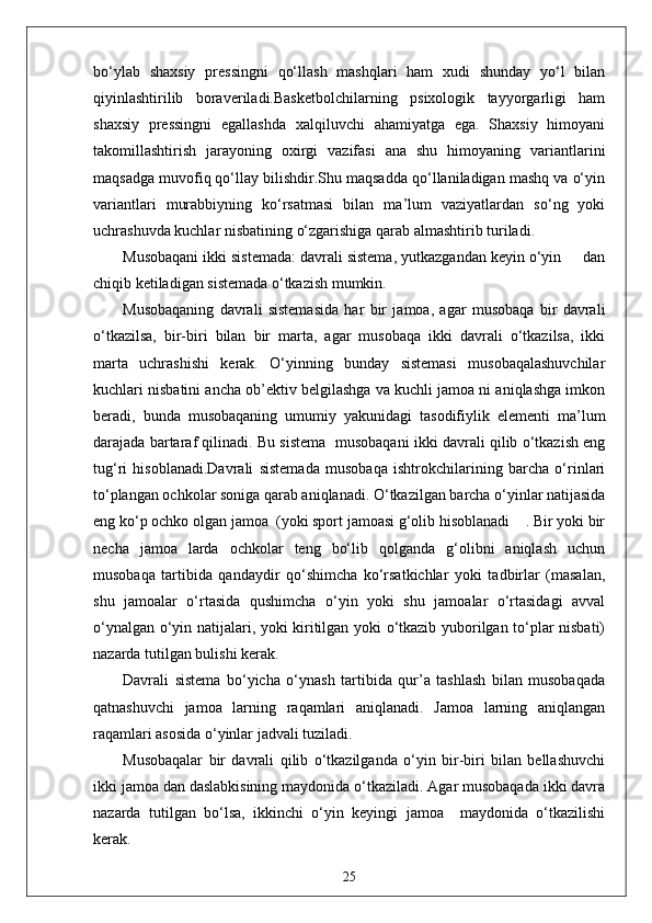 bo‘ylab   shaxsiy   pressingni   qo‘llash   mashqlari   ham   xudi   shunday   yo‘l   bilan
qiyinlashtirilib   boraveriladi.Basketbolchilarning   psixologik   tayyorgarligi   ham
shaxsiy   pressingni   egallashda   xalqiluvchi   ahamiyatga   ega.   Shaxsiy   himoyani
takomillashtirish   jarayoning   oxirgi   vazifasi   ana   shu   himoyaning   variantlarini
maqsadga muvofiq qo‘llay bilishdir.Shu maqsadda qo‘llaniladigan mashq va o‘yin
variantlari   murabbiyning   ko‘rsatmasi   bilan   ma’lum   vaziyatlardan   so‘ng   yoki
uchrashuvda kuchlar nisbatining o‘zgarishiga qarab almashtirib turiladi.
Musobaqani ikki sistemada: davrali sistema, yutkazgandan keyin o‘yin     dan
chiqib ketiladigan sistemada o‘tkazish mumkin.
Musobaqaning   davrali   sistemasida   har   bir   jamoa,   agar   musobaqa   bir   davrali
o‘tkazilsa,   bir-biri   bilan   bir   marta,   agar   musobaqa   ikki   davrali   o‘tkazilsa,   ikki
marta   uchrashishi   kerak.   O‘yinning   bunday   sistemasi   musobaqalashuvchilar
kuchlari nisbatini ancha ob’ektiv belgilashga va kuchli jamoa ni aniqlashga imkon
beradi,   bunda   musobaqaning   umumiy   yakunidagi   tasodifiylik   elementi   ma’lum
darajada bartaraf qilinadi. Bu sistema  musobaqani ikki davrali qilib o‘tkazish eng
tug‘ri   hisoblanadi.Davrali   sistemada   musobaqa   ishtrokchilarining   barcha   o‘rinlari
to‘plangan ochkolar soniga qarab aniqlanadi. O‘tkazilgan barcha o‘yinlar natijasida
eng ko‘p ochko olgan jamoa  (yoki sport jamoasi g‘olib hisoblanadi    . Bir yoki bir
necha   jamoa   larda   ochkolar   teng   bo‘lib   qolganda   g‘olibni   aniqlash   uchun
musobaqa   tartibida   qandaydir   qo‘shimcha   ko‘rsatkichlar   yoki   tadbirlar   (masalan,
shu   jamoalar   o‘rtasida   qushimcha   o‘yin   yoki   shu   jamoalar   o‘rtasidagi   avval
o‘ynalgan o‘yin natijalari, yoki kiritilgan yoki o‘tkazib yuborilgan to‘plar nisbati)
nazarda tutilgan bulishi kerak.
Davrali   sistema   bo‘yicha   o‘ynash   tartibida   qur’a   tashlash   bilan   musobaqada
qatnashuvchi   jamoa   larning   raqamlari   aniqlanadi.   Jamoa   larning   aniqlangan
raqamlari asosida o‘yinlar jadvali tuziladi.
Musobaqalar   bir   davrali   qilib   o‘tkazilganda   o‘yin   bir-biri   bilan   bellashuvchi
ikki jamoa dan daslabkisining maydonida o‘tkaziladi. Agar musobaqada ikki davra
nazarda   tutilgan   bo‘lsa,   ikkinchi   o‘yin   keyingi   jamoa     maydonida   o‘tkazilishi
kerak.
25 