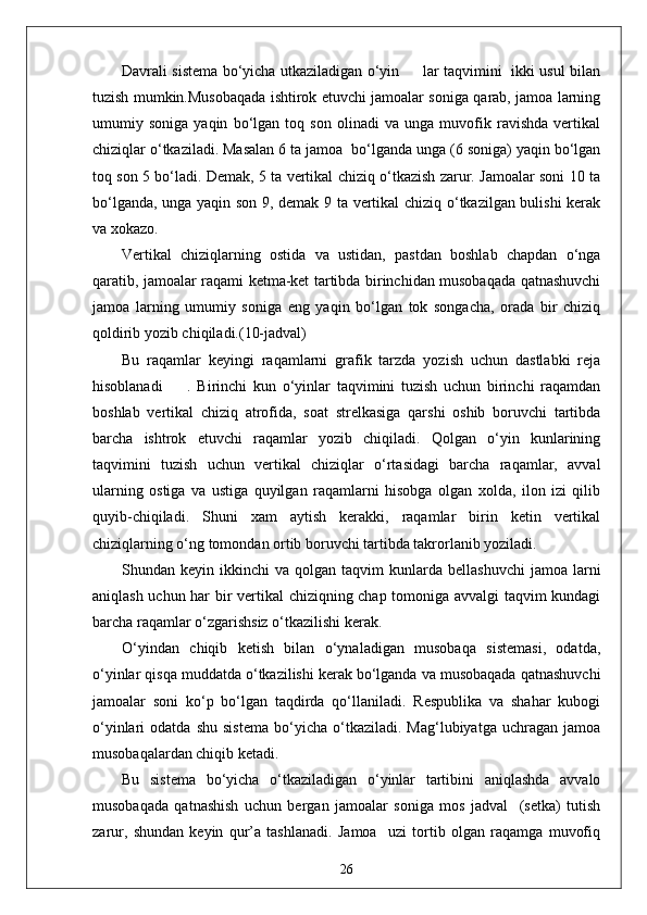 Davrali sistema bo‘yicha utkaziladigan o‘yin         lar taqvimini   ikki usul bilan
tuzish mumkin.Musobaqada ishtirok etuvchi jamoalar soniga qarab, jamoa larning
umumiy   soniga   yaqin   bo‘lgan   toq   son   olinadi   va   unga   muvofik   ravishda   vertikal
chiziqlar o‘tkaziladi. Masalan 6 ta jamoa  bo‘lganda unga (6 soniga) yaqin bo‘lgan
toq son 5 bo‘ladi. Demak, 5 ta vertikal chiziq o‘tkazish zarur. Jamoalar soni 10 ta
bo‘lganda, unga yaqin son 9, demak 9 ta vertikal chiziq o‘tkazilgan bulishi  kerak
va xokazo.
Vertikal   chiziqlarning   ostida   va   ustidan,   pastdan   boshlab   chapdan   o‘nga
qaratib, jamoalar raqami ketma-ket tartibda birinchidan musobaqada qatnashuvchi
jamoa   larning   umumiy   soniga   eng   yaqin   bo‘lgan   tok   songacha,   orada   bir   chiziq
qoldirib yozib chiqiladi.(10-jadval)
Bu   raqamlar   keyingi   raqamlarni   grafik   tarzda   yozish   uchun   dastlabki   reja
hisoblanadi         .   Birinchi   kun   o‘yinlar   taqvimini   tuzish   uchun   birinchi   raqamdan
boshlab   vertikal   chiziq   atrofida,   soat   strelkasiga   qarshi   oshib   boruvchi   tartibda
barcha   ishtrok   etuvchi   raqamlar   yozib   chiqiladi.   Qolgan   o‘yin   kunlarining
taqvimini   tuzish   uchun   vertikal   chiziqlar   o‘rtasidagi   barcha   raqamlar,   avval
ularning   ostiga   va   ustiga   quyilgan   raqamlarni   hisobga   olgan   xolda,   ilon   izi   qilib
quyib-chiqiladi.   Shuni   xam   aytish   kerakki,   raqamlar   birin   ketin   vertikal
chiziqlarning o‘ng tomondan ortib boruvchi tartibda takrorlanib yoziladi.
Shundan  keyin  ikkinchi   va  qolgan  taqvim   kunlarda  bellashuvchi   jamoa  larni
aniqlash uchun har bir vertikal  chiziqning chap tomoniga avvalgi taqvim kundagi
barcha raqamlar o‘zgarishsiz o‘tkazilishi kerak.
O‘yindan   chiqib   ketish   bilan   o‘ynaladigan   musobaqa   sistemasi,   odatda,
o‘yinlar qisqa muddatda o‘tkazilishi kerak bo‘lganda va musobaqada qatnashuvchi
jamoalar   soni   ko‘p   bo‘lgan   taqdirda   qo‘llaniladi.   Respublika   va   shahar   kubogi
o‘yinlari   odatda   shu   sistema   bo‘yicha   o‘tkaziladi.  Mag‘lubiyatga   uchragan   jamoa
musobaqalardan chiqib ketadi.
Bu   sistema   bo‘yicha   o‘tkaziladigan   o‘yinlar   tartibini   aniqlashda   avvalo
musobaqada   qatnashish   uchun   bergan   jamoalar   soniga   mos   jadval     (setka)   tutish
zarur,   shundan   keyin   qur’a   tashlanadi.   Jamoa     uzi   tortib   olgan   raqamga   muvofiq
26 