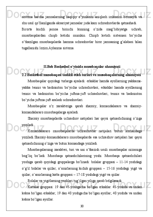 sistema   barcha   jamoalarning   haqiqiy   o’yinlarini   aniqlash   imkonini   bermaydi   va
shu usul qo’llanilganda aksariyat jamoalar juda kam uchrashuvlarda qatnashadi.
Birorta   kuchli   jamoa   birinchi   kunning   o’zida   mag’lubiyatga   uchrab,
musobaqalardan   chiqib   ketishi   mumkin.   Chiqib   ketish   sistemasi   bo’yicha
o’tkazilgan   musobaqalarda   hamma   uchrashuvlar   biror   jamoaning   g’alabasi   bilan
tugallanishi lozim.Aylanma sistema. 
II.Bob Basketbol o‘yinida musobaqalar ahamiyati
2.2  Basketbol musobaqasi tashkil etish turlari va musobaqalarni n g ahamiyati  
Musobaqalar quyidagi turlarga ajraladi: erkaklar hamda ayollarning yakkama-
yakka   tennis   va   badminton   bo’yicha   uchrashuvlari;   erkaklar   hamda   ayollarning
tennis   va   badminton   bo’yicha   juftma-juft   uchrashuvlari;   tennis   va   badminton
bo’yicha juftma-juft aralash uchrashuvlari. 
Musobaqalar   o’z   xarakteriga   qarab   shaxsiy,   komandalararo   va   shaxsiy-
komandalararo musobaqalarga ajraladi. 
Shaxsiy   musobaqalarda   uchrashuv   natijalari   har   qaysi   qatnashchining   o’ziga
yoziladi. 
Komandalararo   musobaqalarda   uchrashuvlar   natijalari   butun   komandaga
yoziladi.Shaxsiy-komandalararo musobaqalarda  esa uchrashuv natijalari  har qaysi
qatnashchining o’ziga va butun komandaga yoziladi. 
Musobaqalarning   xarakteri,   turi   va   uni   o’tkazish   usuli   musobaqalar   nizomiga
bog’liq   bo’ladi.   Musobaqa   qatnashchilarining   yoshi.   Musobaqa   qatnashchilari
yoshiga   qarab  quyidagi   gruppalarga   bo’linadi:   bolalar   gruppasi   –  11-14  yoshdagi
o’g’il   bolalar   va   qizlar;   o’smirlarning   kichik   gruppasi   –   15-16   yoshdagi   yigit   va
qizlar; o’smirlarning katta gruppasi – 17-18 yoshdagi yigit va qizlar. 
Bolalar va yigitlarning yoshlari tug’ilgan yiliga qarab belgilanadi. 
Kattalar gruppasi: 19 dan 45 yoshgacha bo’lgan erkaklar. 45 yoshda va undan
keksa bo’lgan erkaklar; 19 dan 40 yoshgacha bo’lgan ayollar; 40 yoshda va undan
keksa bo’lgan ayollar. 
30 