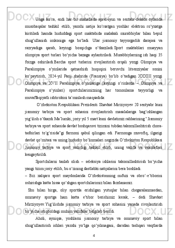 Unga   ko‘ra,   endi   har   bir   mahallada   aprel-iyun   va   sentabr-dekabr   oylarida
musobaqalar   tashkil   etilib,   yaxshi   natija   ko‘rsatgan   yoshlar   elektron   ro‘yxatga
kiritiladi   hamda   hududdagi   sport   maktabida   malakali   murabbiylar   bilan   bepul
shug‘ullanish   imkoniga   ega   bo‘ladi.   Ular   jismoniy   tayyorgarlik   darajasi   va
razryadiga   qarab,   keyingi   bosqichga   o‘tkaziladi.Sport   maktablari   muayyan
olimpiya   sport   turlari   bo‘yicha   bazaga   aylantiriladi.   Murabbiylarning   ish   haqi   35
foizga   oshiriladi.Barcha   sport   turlarini   rivojlantirish   orqali   yozgi   Olimpiya   va
Paralimpiya   o‘yinlarida   qatnashish   huquqini   beruvchi   litsenziyalar   sonini
ko‘paytirish,   2024-yil   Parij   shahrida   (Fransiya)   bo‘lib   o‘tadigan   XXXIII   yozgi
Olimpiya   va   XVII   Paralimpiya   o‘yinlariga   (keyingi   o‘rinlarda   –   Olimpiya   va
Paralimpiya   o‘yinlari)   sportchilarimizning   har   tomonlama   tayyorligi   va
muvaffaqiyatli ishtirokini ta’minlash maqsadida:
  O zbekiston Respublikasi  Prezidenti Shavkat Mirziyoyev 20 sentyabr kuniʻ
jismoniy   tarbiya   va   sport   sohasini   rivojlantirish   masalalariga   bag ishlangan	
ʻ
yig ilish o tkazdi.Ma lumki, joriy yil 5 mart kuni davlatimiz rahbarining “Jismoniy	
ʻ ʻ ʼ
tarbiya va sport sohasida davlat boshqaruvi tizimini tubdan takomillashtirish chora-
tadbirlari   to g risida”gi   farmoni   qabul   qilingan   edi.   Farmonga   muvofiq,   ilgarigi	
ʻ ʻ
davlat qo mitasi va uning hududiy bo linmalari negizida O zbekiston Respublikasi	
ʻ ʻ ʻ
Jismoniy   tarbiya   va   sport   vazirligi   tashkil   etilib,   uning   vazifa   va   vakolatlari
kengaytirildi.
Sportchilarni   tanlab   olish   –   seleksiya   ishlarini   takomillashtirish   bo yicha	
ʻ
yangi tizim joriy etilib, bu o zining dastlabki natijalarini bera boshladi.	
ʻ
–   Biz   xalqaro   sport   maydonlarida   O zbekistonning   nufuzi   va   obro -e tiborini	
ʻ ʻ ʼ
oshirishga katta hissa qo shgan sportchilarimiz bilan faxrlanamiz.	
ʻ
  Shu   bilan   birga,   oliy   sportda   erishilgan   yutuqlar   bilan   chegaralanmasdan,
ommaviy   sportga   ham   katta   e tibor   berishimiz   kerak,   –   dedi   Shavkat	
ʼ
Mirziyoyev.Yig ilishda   jismoniy   tarbiya   va   sport   sohasini   yanada   rivojlantirish	
ʻ
bo yicha istiqboldagi muhim vazifalar belgilab berildi.	
ʻ
Aholi,   ayniqsa,   yoshlarni   jismoniy   tarbiya   va   ommaviy   sport   bilan
shug ullantirish   ishlari   yaxshi   yo lga   qo yilmagani,   darsdan   tashqari   vaqtlarda	
ʻ ʻ ʻ
4