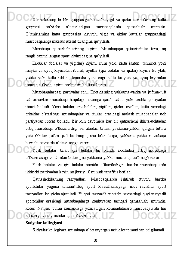 O’smirlarning   kichki   gruppasiga   kiruvchi   yigit   va   qizlar   o’smirlarning   katta
gruppasi   bo’yicha   o’tkaziladigan   musobaqalarda   qatnashishi   mumkin.
O’smirlarning   katta   gruppasiga   kiruvchi   yigit   va   qizlar   kattalar   gruppasidagi
musobaqalarga maxsus ruxsat bilangina qo’yiladi. 
Musobaqa   qatnashchilarining   kiyimi.   Musobaqaga   qatnashchilar   toza,   oq
rangli dazmollangan sport kiyimidagina qo’yiladi. 
Erkaklar   (bolalar   va   yigitlar)   kiyimi   shim   yoki   kalta   ishton,   tenniska   yoki
mayka   va   oyoq   kiyimidan   iborat;   ayollar   (qiz   bolalar   va   qizlar)   kiyimi   ko’ylak,
yubka   yoki   kalta   ishton,   tenniska   yoki   engi   kalta   ko’ylak   va   oyoq   kiyimdan
iboratdir. Oyoq kiyimi poshnasiz bo’lishi lozim. 
Musobaqalardagi   partiyalar   soni.   Erkaklarning   yakkama-yakka   va   juftma-juft
uchrashuvlari   musobaqa   haqidagi   nizomga   qarab   uchta   yoki   beshta   partiyadan
iborat   bo’ladi.   Yosh   bolalar,   qiz   bolalar,   yigitlar,   qizlar,   ayollar,   katta   yoshdagi
erkaklar   o’rtasidagi   musobaqalar   va   shular   orasidagi   aralash   musobaqalar   uch
partiyadan   iborat   bo’ladi.   Bir   kun   davomida   har   bir   qatnashchi   ikkita-uchtadan
ortiq   musobaqa   o’tkazmasligi   va   ulardan   bittasi   yakkama-yakka,   qolgan   bittasi
yoki   ikkitasi   juftma-juft   bo’lmog’i,   shu   bilan   birga,   yakkama-yakka   musobaqa
birinchi navbatda o’tkazilmog’i zarur. 
Yosh   bolalar   bilan   qiz   bolalar   bir   kunda   ikkitadan   ortiq   musobaqa
o’tkazmasligi va ulardan bittasigina yakkama-yakka musobaqa bo’lmog’i zarur. 
Yosh   bolalar   va   qiz   bolalar   orasida   o’tkaziladigan   barcha   musobaqalarda
ikkinchi partiyadan keyin majburiy 10 minutli tanaffus beriladi. 
Qatnashchilarning   razryadlari.   Musobaqalarda   ishtirok   etuvchi   barcha
sportchilar   yagona   umumittifoq   sport   klassifikatsiyaga   mos   ravishda   sport
razryadlari bo’yicha ajratiladi. Yuqori razryadli sportchi navbatdagi quyi razryadli
sportchilar   orasidagi   musobaqalarga   konkursdan   tashqari   qatnashishi   mumkin,
xolos.   Natijasi   butun   komandaga   yoziladigan   komandalararo   musobaqalarda   har
xil razryadli o’yinchilar qatnashaveradilar. 
Sudyalar kollegiyasi 
Sudyalar kollegiyasi musobaqa o’tkazayotgan tashkilot tomonidan belgilanadi.
31 