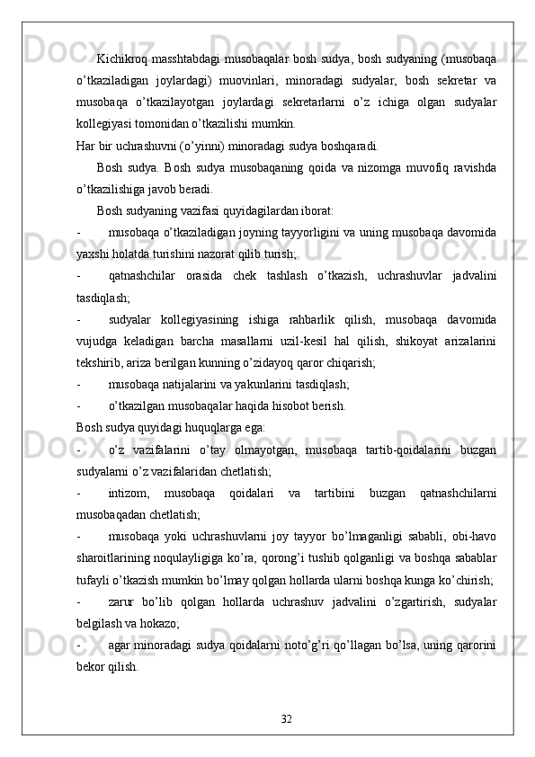 Kichikroq masshtabdagi  musobaqalar bosh sudya, bosh sudyaning (musobaqa
o’tkaziladigan   joylardagi)   muovinlari,   minoradagi   sudyalar,   bosh   sekretar   va
musobaqa   o’tkazilayotgan   joylardagi   sekretarlarni   o’z   ichiga   olgan   sudyalar
kollegiyasi tomonidan o’tkazilishi mumkin. 
Har bir uchrashuvni (o’yinni) minoradagi sudya boshqaradi. 
Bosh   sudya.   Bosh   sudya   musobaqaning   qoida   va   nizomga   muvofiq   ravishda
o’tkazilishiga javob beradi. 
Bosh sudyaning vazifasi quyidagilardan iborat: 
- musobaqa o’tkaziladigan joyning tayyorligini va uning musobaqa davomida
yaxshi holatda turishini nazorat qilib turish;
- qatnashchilar   orasida   chek   tashlash   o’tkazish,   uchrashuvlar   jadvalini
tasdiqlash;
- sudyalar   kollegiyasining   ishiga   rahbarlik   qilish,   musobaqa   davomida
vujudga   keladigan   barcha   masallarni   uzil-kesil   hal   qilish,   shikoyat   arizalarini
tekshirib, ariza berilgan kunning o’zidayoq qaror chiqarish;
- musobaqa natijalarini va yakunlarini tasdiqlash;
- o’tkazilgan musobaqalar haqida hisobot berish. 
Bosh sudya quyidagi huquqlarga ega:
- o’z   vazifalarini   o’tay   olmayotgan,   musobaqa   tartib-qoidalarini   buzgan
sudyalarni o’z vazifalaridan chetlatish;
- intizom,   musobaqa   qoidalari   va   tartibini   buzgan   qatnashchilarni
musobaqadan chetlatish;
- musobaqa   yoki   uchrashuvlarni   joy   tayyor   bo’lmaganligi   sababli,   obi-havo
sharoitlarining noqulayligiga ko’ra, qorong’i tushib qolganligi va boshqa sabablar
tufayli o’tkazish mumkin bo’lmay qolgan hollarda ularni boshqa kunga ko’chirish;
- zarur   bo’lib   qolgan   hollarda   uchrashuv   jadvalini   o’zgartirish,   sudyalar
belgilash va hokazo;
- agar minoradagi  sudya  qoidalarni noto’g’ri  qo’llagan bo’lsa, uning qarorini
bekor qilish. 
32 