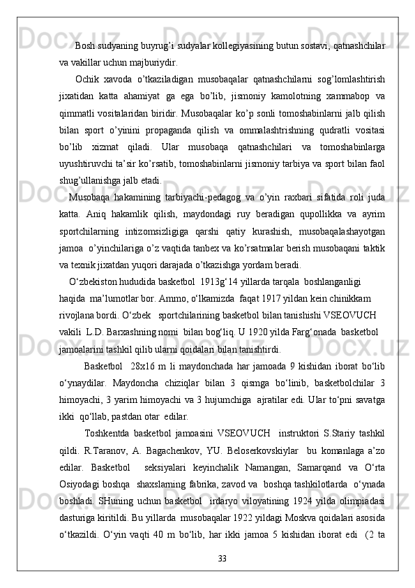 Bosh sudyaning buyrug’i sudyalar kollegiyasining butun sostavi, qatnashchilar
va vakillar uchun majburiydir.
Ochik   xavoda   o’tkaziladigan   musobaqalar   qatnashchilarni   sog’lomlashtirish
jixatidan   katta   ahamiyat   ga   ega   bo’lib,   jismoniy   kamolotning   xammabop   va
qimmatli vositalaridan biridir. Musobaqalar  ko’p sonli tomoshabinlarni jalb qilish
bilan   sport   o’yinini   propaganda   qilish   va   ommalashtrishning   qudratli   vositasi
bo’lib   xizmat   qiladi.   Ular   musobaqa   qatnashchilari   va   tomoshabinlarga
uyushtiruvchi ta’sir ko’rsatib, tomoshabinlarni jismoniy tarbiya va sport bilan faol
shug’ullanishga jalb etadi.
Musobaqa   hakamining   tarbiyachi-pedagog   va   o’yin   raxbari   sifatida   roli   juda
katta.   Aniq   hakamlik   qilish,   maydondagi   ruy   beradigan   qupollikka   va   ayrim
sportchilarning   intizomsizligiga   qarshi   qatiy   kurashish,   musobaqalashayotgan
jamoa  o’yinchilariga o’z vaqtida tanbex va ko’rsatmalar berish musobaqani taktik
va texnik jixatdan yuqori darajada o’tkazishga yordam beradi.
O‘zbekiston hududida basketbol  1913g‘14 yillarda tarqala  boshlanganligi 
haqida  ma’lumotlar bor. Ammo, o‘lkamizda  faqat 1917 yildan kein chinikkam 
rivojlana bordi. O‘zbek   sportchilarining basketbol bilan tanishishi VSEOVUCH 
vakili  L.D. Barxashning nomi  bilan bog‘liq. U 1920 yilda Farg‘onada  basketbol 
jamoalarini tashkil qilib ularni qoidalari bilan tanishtirdi.
Basketbol     28x16   m   li   maydonchada   har   jamoada   9   kishidan   iborat   bo‘lib
o‘ynaydilar.   Maydoncha   chiziqlar   bilan   3   qismga   bo‘linib,   basketbolchilar   3
himoyachi, 3 yarim himoyachi va 3 hujumchiga   ajratilar edi. Ular to‘pni savatga
ikki  qo‘llab, pastdan otar  edilar.
Toshkentda   basketbol   jamoasini   VSEOVUCH     instruktori   S.Stariy   tashkil
qildi.   R.Taranov,   A.   Bagachenkov,   YU.   Beloserkovskiylar     bu   komanlaga   a’zo
edilar.   Basketbol     seksiyalari   keyinchalik   Namangan,   Samarqand   va   O‘rta
Osiyodagi boshqa   shaxslarning fabrika, zavod va   boshqa tashkilotlarda   o‘ynada
boshladi.   SHuning   uchun   basketbol     irdaryo   viloyatining   1924   yilda   olimpiadasi
dasturiga kiritildi. Bu yillarda  musobaqalar 1922 yildagi Moskva qoidalari asosida
o‘tkazildi.   O‘yin   vaqti   40   m   bo‘lib,   har   ikki   jamoa   5   kishidan   iborat   edi     (2   ta
33 