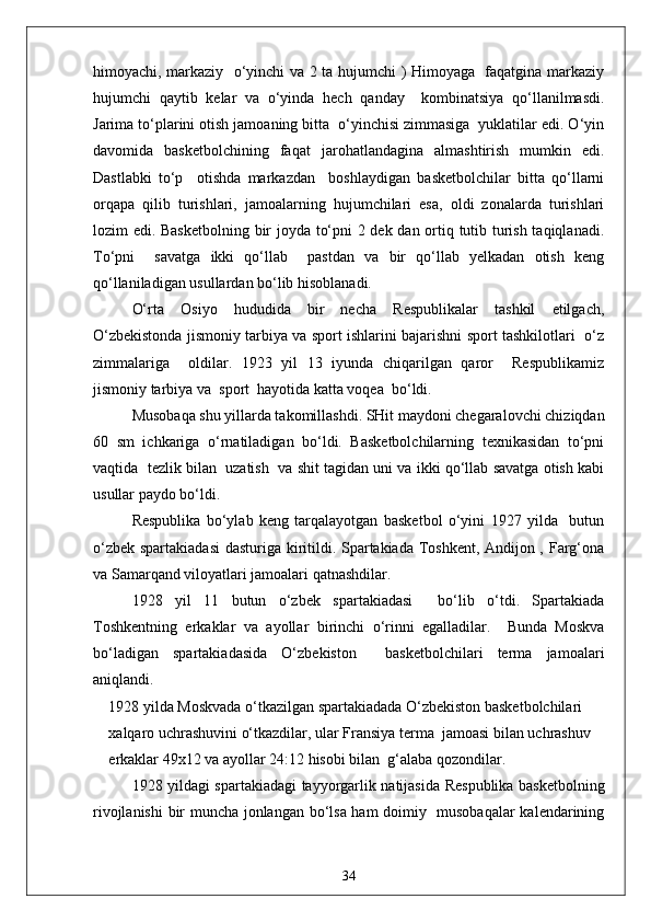 himoyachi, markaziy   o‘yinchi va 2 ta hujumchi ) Himoyaga   faqatgina markaziy
hujumchi   qaytib   kelar   va   o‘yinda   hech   qanday     kombinatsiya   qo‘llanilmasdi.
Jarima to‘plarini otish jamoaning bitta  o‘yinchisi zimmasiga  yuklatilar edi. O‘yin
davomida   basketbolchining   faqat   jarohatlandagina   almashtirish   mumkin   edi.
Dastlabki   to‘p     otishda   markazdan     boshlaydigan   basketbolchilar   bitta   qo‘llarni
orqapa   qilib   turishlari,   jamoalarning   hujumchilari   esa,   oldi   zonalarda   turishlari
lozim edi. Basketbolning bir joyda to‘pni 2 dek dan ortiq tutib turish taqiqlanadi.
To‘pni     savatga   ikki   qo‘llab     pastdan   va   bir   qo‘llab   yelkadan   otish   keng
qo‘llaniladigan usullardan bo‘lib hisoblanadi.
O‘rta   Osiyo   hududida   bir   necha   Respublikalar   tashkil   etilgach,
O‘zbekistonda jismoniy tarbiya va sport ishlarini bajarishni sport tashkilotlari   o‘z
zimmalariga     oldilar.   1923   yil   13   iyunda   chiqarilgan   qaror     Respublikamiz
jismoniy tarbiya va  sport  hayotida katta voqea  bo‘ldi.
Musobaqa shu yillarda takomillashdi. SHit maydoni chegaralovchi chiziqdan
60   sm   ichkariga   o‘rnatiladigan   bo‘ldi.   Basketbolchilarning   texnikasidan   to‘pni
vaqtida  tezlik bilan  uzatish  va shit tagidan uni va ikki qo‘llab savatga otish kabi
usullar paydo bo‘ldi.
Respublika   bo‘ylab   keng   tarqalayotgan   basketbol   o‘yini   1927   yilda     butun
o‘zbek spartakiadasi  dasturiga kiritildi. Spartakiada Toshkent, Andijon , Farg‘ona
va Samarqand viloyatlari jamoalari qatnashdilar.
1928   yil   11   butun   o‘zbek   spartakiadasi     bo‘lib   o‘tdi.   Spartakiada
Toshkentning   erkaklar   va   ayollar   birinchi   o‘rinni   egalladilar.     Bunda   Moskva
bo‘ladigan   spartakiadasida   O‘zbekiston     basketbolchilari   terma   jamoalari
aniqlandi.
1928 yilda Moskvada o‘tkazilgan spartakiadada O‘zbekiston basketbolchilari 
xalqaro uchrashuvini o‘tkazdilar, ular Fransiya terma  jamoasi bilan uchrashuv 
erkaklar 49x12 va ayollar 24:12 hisobi bilan  g‘alaba qozondilar.
1928 yildagi spartakiadagi tayyorgarlik natijasida Respublika basketbolning
rivojlanishi  bir muncha jonlangan bo‘lsa ham doimiy   musobaqalar  kalendarining
34 
