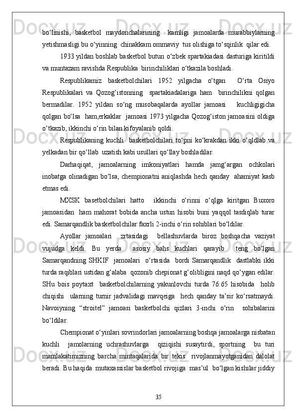 bo‘linishi,   basketbol   maydonchalarining     kamligi   jamoalarda   murabbiylarning
yetishmasligi bu o‘yinning  chinakkam ommaviy  tus olishiga to‘sqinlik  qilar edi.
1933 yildan boshlab basketbol butun o‘zbek spartakiadasi dasturiga kiritildi
va muntazam ravishda Respublika  birinchiliklari o‘tkazila boshladi.
Respublikamiz   basketbolchilari   1952   yilgacha   o‘tgan     O‘rta   Osiyo
Respublikalari   va   Qozog‘istonning     spartakiadalariga   ham     birinchilikni   qolgan
bermadilar.   1952   yildan   so‘ng   musobaqalarda   ayollar   jamoasi       kuchligigicha
qolgan bo‘lsa   ham,erkaklar   jamoasi 1973 yilgacha Qozog‘iston jamoasini oldiga
o‘tkazib, ikkinchi o‘rin bilan kifoyalanib qoldi.
Respublikaning   kuchli     basketbolchilari   to‘pni   ko‘krakdan   ikki   o‘qldlab   va
yelkadan bir qo‘llab  uzatish kabi usullari qo‘llay boshladilar.
Darhaqiqat,   jamoalarning   imkoniyatlari   hamda   jamg‘argan   ochkolari
inobatga olinadigan bo‘lsa, chempionatni aniqlashda hech qanday   ahamiyat kasb
etmas edi.
MXSK   basetbolchilari   hatto     ikkinchi   o‘rinni   o‘qlga   kiritgan   Buxoro
jamoasidan     ham   mahorat   bobida   ancha   ustun   hisobi   buni   yaqqol   tasdiqlab   turar
edi. Samarqandlik basketbolchilar faxrli 2 - inchi o‘rin sohiblari bo‘ldilar.
Ayollar   jamoalari     zrtasidagi     bellashuvlarda   biroz   boshqacha   vaziyat
vujudga   keldi.   Bu   yerda     asosiy   bahs   kuchlari   qarayib     teng   bo‘lgan
Samarqandning   SHKIF     jamoalari     o‘rtasida     bordi   Samarqandlik     dastlabki   ikki
turda raqiblari ustidan g‘alaba  qozonib chepionat g‘olibligini naqd qo‘ygan edilar.
SHu   bois   poytaxt     basketbolchilarning   yakunlovchi   turda   76:65   hisobida     holib
chiqishi     ularning   turnir   jadvalidagi   mavqeiga     hech   qanday   ta’sir   ko‘rsatmaydi.
Navoiyning   “stroitel”   jamoasi   basketbolchi   qizlari   3 - inchi   o‘rin     sohibalarini
bo‘ldilar.
Chempionat o‘yinlari sovrindorlari jamoalarning boshqa jamoalarga nisbatan
kuchli     jamolarning   uchrashuvlarga     qiziqishi   susaytirdi,   sportning     bu   turi
mamlakatimizning   barcha   mintaqalarida   bir   tekis     rivojlanmayotganidan   dalolat
beradi. Bu haqida  mutaxassislar basketbol rivojiga  mas’ul  bo‘lgan kishilar jiddiy
35 