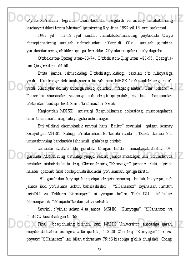 o‘ylab   ko‘rishlari,   tegishli     chora - tadbirlar   belgilash   va   amaliy   harakatlarning
kuchaytirishlari lozim.Mustaqilligimizning 8 yilliida 1999 yil 16 iyun basketbol.
1999   y i l     13 - 15   iyul   kunlari   mamlakakatimizning   poytaxtida   Osiyo
chempionatining   saralash   uchrashuvlari   o‘tkazildi.   O‘z     saralash   guruhida
yurtdoshlarimiz g‘oliblikni qo‘lga  kiritdilar. O‘yinlar natijalari  qo‘yidagicha:
O‘zbekiston - Qozog‘iston–83 - 74,   O‘zbekiston - Qirg‘iston   –82 - 55,   Qozog‘is-
ton - Qirg‘iziston –64:60.
Ettita     jamoa     ishtirokidagi   O‘zbekistgn   kubogi     baxslari   o‘z     nihoyasiga
yetdi.     Kutilmagandek   bosh   sovrin   bu   yili   ham   MHSK   basketbolchilariga   nasib
yetdi. Xarbiylar doimiy shioriga sodiq   qolishdi,   “faqat g‘alaba”. Ular “rekord” –
“bareri”ni   shunaqalar   yuqoriga   olib   chiqib   qo‘yishdi,   edi   bu     chaqqonidan
o‘zlaridan  boshqa  hech kim o‘ta olmasalar  kerak. 
Haqiqatdan   MXSK     mustaiql   Respublikamiz   doirasidagi   musobaqalarda
ham  biron marta mag‘lubiyatgsha uchramagan.
Etti   yildirki   chempionlik   unvoni   ham   “Bellur”   sovrinini     qolgan   bermay
kelayotgan   MHSK     kubogi   o‘rinlarniham   ko‘tarinki   ruhda     o‘tkazdi.   Jamoa   5   ta
uchrashuvning barchasida ishonchli  g‘alabaga erishdi.
Jamoalar   dastlab   ikki   guruhda   blingan   holda     musobaqalashishdi   “A”
guruhda  MXSK ning  ustunligi yaqqol sezilib, jamoa ztkazilgan uch  uchrashuvda
ochkolar   nisbatida   katta   farq,   Chiroqchining   “Kimyogar”   jamoasi     ikki   o‘yinda
halaba  qozonib final bochqichida ikkinchi  yo‘llanmani qo‘lga kiritdi.
“B”   guruhidan   keyingi   bosqichga   chiqish   osonroq     bo‘lab   bu   yerga,   uch
jamoa   ikki   yo‘llanma   uchun   bahslashishdi.     “SHaharsoz”   loyihalash   instituti
toshDU   va   Telikom   Namangan”   ni   yengan   bo‘lsa   Tosh   DU     talabalari
Namanganlik  “Aloqachi”lardan ustun kelishdi.
Sovrinli   o‘yinlar   uchun   4   ta   jamoa     MSHK     “Kimyogar”,   “SHaharsoz”   va
ToshDU kurashadigan bo‘ldi.
Final     bosqichining   birinchi   kuni   MSHK   Universitet   jamoasiga   qarshi
maydonda tushib   osongina zafar quchdi,   - 118:20. Chirchiq   “Kimyogar” lari   esa
poytaxt  “SHaharsoz”  lari  bilan uchrashuv  79:63 hisobiga  g‘olib chiqishdi.  Oxirgi
36 