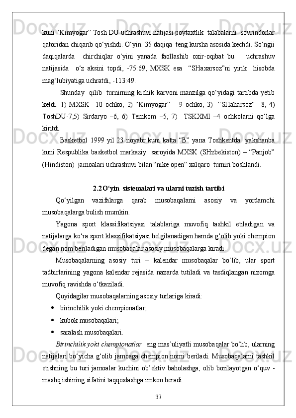 kuni “Kimyogar” Tosh DU uchrashuvi natijasi poytaxtlik  talabalarni  sovrindorlar
qatoridan chiqarib qo‘yishdi. O‘yin  35 daqiqa  teng kursha asosida kechdi. So‘ngii
daqiqalarda     chirchiqlar   o‘yini   yanada   faollashib   oxir - oqibat   bu       uchrashuv
natijasida     o‘z   aksini   topdi,   - 75:69,   MXSK   esa     “SHaxarsoz”ni   yirik     hisobda
mag‘lubiyatiga uchratdi, -113:49.
S h unday   qilib   turnirning kichik karvoni  manzilga qo‘yidagi  tartibda yetib
keldi.   1)   MXSK   –10   ochko,   2)   “Kimyogar”   –   9   ochko,   3)     “SHaharsoz”   –8,   4)
ToshDU-7,5)   Sirdaryo   –6,   6)   Temkom   –5,   7)     TSKXMI   –4   ochkolarni   qo‘lga
kiritdi.
Basketbol   1999   yil   23   noyabr   kuni   katta   “B”   yana   Toshkentda     yakshanba
kuni   Respublika   basketbol   markaziy     saroyida   MXSK   (SHzbekiston)   –   “Panjob”
(Hindiston)  jamoalari uchrashuvi bilan “nike open” xalqaro  turniri boshlandi. 
2.2 O‘yin  sistemalari va ularni tuzish tartibi
Qo‘yilgan   vazifalarga   qarab   musobaqalarni   asosiy   va   yordamchi
musobaqalarga bulish mumkin.
Yagona   sport   klassifikatsiyasi   talablariga   muvofiq   tashkil   etiladigan   va
natijalarga ko‘ra sport klassifikatsiyasi belgilanadigan hamda g‘olib yoki chempion
degan nom beriladigan musobaqalar asosiy musobaqalarga kiradi.
Musobaqalarning   asosiy   turi   –   kalendar   musobaqalar   bo‘lib,   ular   sport
tadbirlarining   yagona   kalendar   rejasida   nazarda   tutiladi   va   tasdiqlangan   nizomga
muvofiq ravishda o‘tkaziladi.
Quyidagilar musobaqalarning asosiy turlariga kiradi:
 birinchilik yoki chempionatlar;
 kubok musobaqalari;
 saralash musobaqalari.
Birinchilik yoki chempionatlar    eng mas’uliyatli musobaqalar bo‘lib, ularning
natijalari bo‘yicha g‘olib jamoaga chempion nomi beriladi. Musobaqalarni tashkil
etishning bu turi  jamoalar  kuchini  ob’ektiv baholashga,  olib borilayotgan o‘quv -
mashq ishining sifatini taqqoslashga imkon beradi.
37 