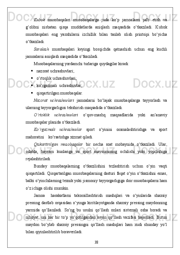 Kubok   musobaqalari   musobaqalarga   juda   ko‘p   jamoalarni   jalb   etish   va
g‘olibni   nisbatan   qisqa   muddatlarda   aniqlash   maqsadida   o‘tkaziladi.   Kubok
musobaqalari   eng   yaxshilarni   izchillik   bilan   tanlab   olish   printsipi   bo‘yicha
o‘tkaziladi.
Saralash   musobaqalari   keyingi   bosqichda   qatnashish   uchun   eng   kuchli
jamoalarni aniqlash maqsadida o‘tkaziladi.
Musobaqalarning yordamchi turlariga quydagilar kiradi:
 nazorat uchrashuvlari;
 o‘rtoqlik uchrashuvlari;
 ko‘rgazmali  uchrashuvlar;
 qisqartirilgan musobaqalar.
Nazorat   uchrashuvlari   jamoalarni   bo‘lajak   musobaqalarga   tayyorlash   va
ularning tayyorgarligini tekshirish maqsadida o‘tkaziladi.
O‘rtoklik   uchrashuvlari   o‘quv-mashq   maqsadlarida   yoki   an’anaviy
musobaqalar planida o‘tkaziladi.
Ko‘rgazmali   uchrashuvlar   sport   o‘yinini   ommalashtirishga   va   sport
mahoratini    ko‘rsatishga xizmat qiladi.
Qiskartirilgan   musobaqalar   bir   necha   soat   mobaynida   o‘tkaziladi.   Ular,
odatda,   bayram   kunlariga   va   sport   mavsumining   ochilishi   yoki   yopilishiga
rejalashtiriladi.
Bunday   musobaqalarning   o‘tkazilishini   tezlashtirish   uchun   o‘yin   vaqti
qisqartiladi. Qisqartarilgan  musobaqalarning  dasturi  faqat  o‘yin o‘tkazishni  emas,
balki o‘yinchilarning texnik yoki jismoniy tayyorgarligiga doir musobaqalarni ham
o‘z ichiga olishi mumkin.
Jamoa     harakatlarni   takomillashtirish   mashqlari   va   o‘yinlarida   shaxsiy
pressing   dastlab   orqasidan   o‘yinga   kiritilayotganda   shaxsiy   pressing   maydonning
yarmida   qo‘llaniladi.   So‘ng   bu   usulni   qo‘llash   onlari   sistemali   osha   boradi   va
nihoyat,   uni   har   bir   to‘p   yo‘qotilgandan   keyin   qo‘llash   vazifasi   bajariladi.   Butun
maydon   bo‘ylab   shaxsiy   pressingni   qo‘llash   mashqlari   ham   xudi   shunday   yo‘l
bilan qiyinlashtirilib boraveriladi.
38 