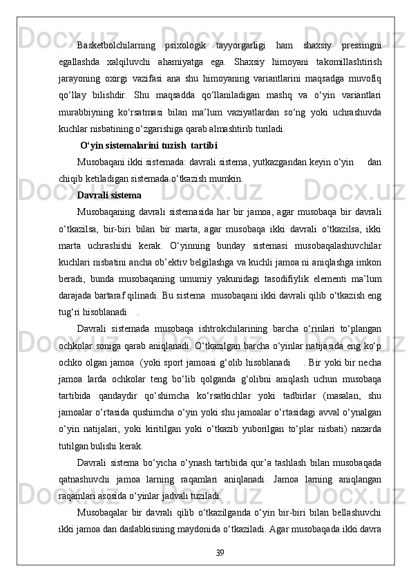 Basketbolchilarning   psixologik   tayyorgarligi   ham   shaxsiy   pressingni
egallashda   xalqiluvchi   ahamiyatga   ega.   Shaxsiy   himoyani   takomillashtirish
jarayoning   oxirgi   vazifasi   ana   shu   himoyaning   variantlarini   maqsadga   muvofiq
qo‘llay   bilishdir.   Shu   maqsadda   qo‘llaniladigan   mashq   va   o‘yin   variantlari
murabbiyning   ko‘rsatmasi   bilan   ma’lum   vaziyatlardan   so‘ng   yoki   uchrashuvda
kuchlar nisbatining o‘zgarishiga qarab almashtirib turiladi.
 O‘yin sistemalarini tuzish  tartibi
Musobaqani ikki sistemada: davrali sistema, yutkazgandan keyin o‘yin     dan
chiqib ketiladigan sistemada o‘tkazish mumkin.
Davrali sistema
Musobaqaning   davrali   sistemasida   har   bir   jamoa,   agar   musobaqa   bir   davrali
o‘tkazilsa,   bir-biri   bilan   bir   marta,   agar   musobaqa   ikki   davrali   o‘tkazilsa,   ikki
marta   uchrashishi   kerak.   O‘yinning   bunday   sistemasi   musobaqalashuvchilar
kuchlari nisbatini ancha ob’ektiv belgilashga va kuchli jamoa ni aniqlashga imkon
beradi,   bunda   musobaqaning   umumiy   yakunidagi   tasodifiylik   elementi   ma’lum
darajada bartaraf qilinadi. Bu sistema  musobaqani ikki davrali qilib o‘tkazish eng
tug‘ri hisoblanadi    .
Davrali   sistemada   musobaqa   ishtrokchilarining   barcha   o‘rinlari   to‘plangan
ochkolar soniga qarab aniqlanadi. O‘tkazilgan barcha o‘yinlar natijasida eng ko‘p
ochko olgan jamoa   (yoki sport jamoasi g‘olib hisoblanadi       . Bir yoki bir necha
jamoa   larda   ochkolar   teng   bo‘lib   qolganda   g‘olibni   aniqlash   uchun   musobaqa
tartibida   qandaydir   qo‘shimcha   ko‘rsatkichlar   yoki   tadbirlar   (masalan,   shu
jamoalar o‘rtasida qushimcha o‘yin yoki shu jamoalar o‘rtasidagi avval o‘ynalgan
o‘yin   natijalari,   yoki   kiritilgan   yoki   o‘tkazib   yuborilgan   to‘plar   nisbati)   nazarda
tutilgan bulishi kerak.
Davrali   sistema   bo‘yicha   o‘ynash   tartibida   qur’a   tashlash   bilan   musobaqada
qatnashuvchi   jamoa   larning   raqamlari   aniqlanadi.   Jamoa   larning   aniqlangan
raqamlari asosida o‘yinlar jadvali tuziladi.
Musobaqalar   bir   davrali   qilib   o‘tkazilganda   o‘yin   bir-biri   bilan   bellashuvchi
ikki jamoa dan daslabkisining maydonida o‘tkaziladi. Agar musobaqada ikki davra
39 