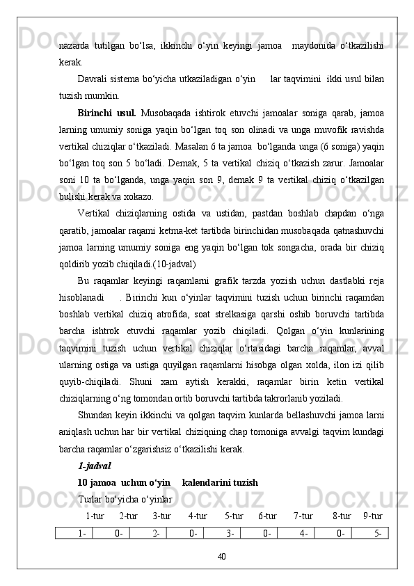 nazarda   tutilgan   bo‘lsa,   ikkinchi   o‘yin   keyingi   jamoa     maydonida   o‘tkazilishi
kerak.
Davrali sistema bo‘yicha utkaziladigan o‘yin         lar taqvimini   ikki usul bilan
tuzish mumkin.
Birinchi   usul.   Musobaqada   ishtirok   etuvchi   jamoalar   soniga   qarab,   jamoa
larning   umumiy   soniga   yaqin   bo‘lgan   toq   son   olinadi   va   unga   muvofik   ravishda
vertikal chiziqlar o‘tkaziladi. Masalan 6 ta jamoa  bo‘lganda unga (6 soniga) yaqin
bo‘lgan   toq   son   5   bo‘ladi.   Demak,   5   ta   vertikal   chiziq   o‘tkazish   zarur.   Jamoalar
soni   10   ta   bo‘lganda,   unga   yaqin   son   9,   demak   9   ta   vertikal   chiziq   o‘tkazilgan
bulishi kerak va xokazo.
Vertikal   chiziqlarning   ostida   va   ustidan,   pastdan   boshlab   chapdan   o‘nga
qaratib, jamoalar raqami ketma-ket tartibda birinchidan musobaqada qatnashuvchi
jamoa   larning   umumiy   soniga   eng   yaqin   bo‘lgan   tok   songacha,   orada   bir   chiziq
qoldirib yozib chiqiladi.(10-jadval)
Bu   raqamlar   keyingi   raqamlarni   grafik   tarzda   yozish   uchun   dastlabki   reja
hisoblanadi         .   Birinchi   kun   o‘yinlar   taqvimini   tuzish   uchun   birinchi   raqamdan
boshlab   vertikal   chiziq   atrofida,   soat   strelkasiga   qarshi   oshib   boruvchi   tartibda
barcha   ishtrok   etuvchi   raqamlar   yozib   chiqiladi.   Qolgan   o‘yin   kunlarining
taqvimini   tuzish   uchun   vertikal   chiziqlar   o‘rtasidagi   barcha   raqamlar,   avval
ularning   ostiga   va   ustiga   quyilgan   raqamlarni   hisobga   olgan   xolda,   ilon   izi   qilib
quyib-chiqiladi.   Shuni   xam   aytish   kerakki,   raqamlar   birin   ketin   vertikal
chiziqlarning o‘ng tomondan ortib boruvchi tartibda takrorlanib yoziladi.
Shundan  keyin  ikkinchi   va  qolgan  taqvim   kunlarda  bellashuvchi   jamoa  larni
aniqlash uchun har bir vertikal  chiziqning chap tomoniga avvalgi taqvim kundagi
barcha raqamlar o‘zgarishsiz o‘tkazilishi kerak.
1-jadval
10 jamoa  uchun o‘yin     kalendarini tuzish
Turlar bo‘yicha o‘yinlar           
    1-tur      2-tur      3-tur       4-tur         5-tur        6-tur       7-tur        8-tur       9-tur
1- 0- 2- 0- 3- 0- 4- 0- 5-
40 