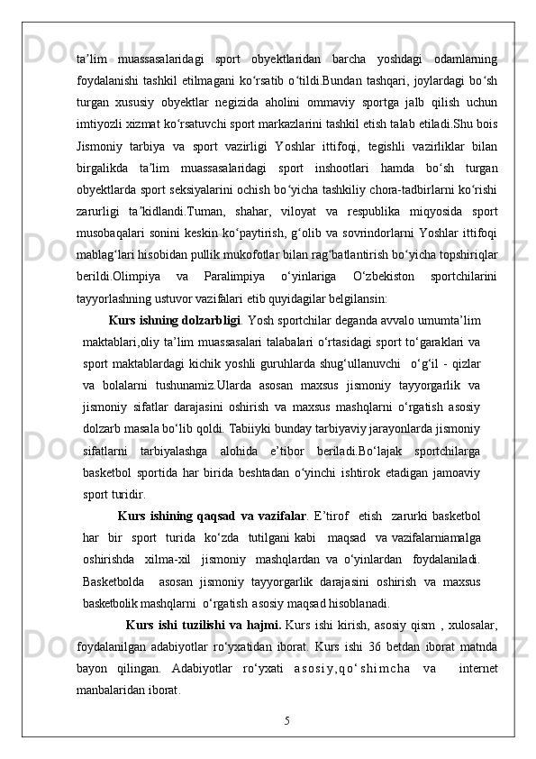 ta lim   muassasalaridagi   sport   obyektlaridan   barcha   yoshdagi   odamlarningʼ
foydalanishi   tashkil   etilmagani   ko rsatib   o tildi.Bundan   tashqari,   joylardagi   bo sh	
ʻ ʻ ʻ
turgan   xususiy   obyektlar   negizida   aholini   ommaviy   sportga   jalb   qilish   uchun
imtiyozli xizmat ko rsatuvchi sport markazlarini tashkil etish talab etiladi.Shu bois	
ʻ
Jismoniy   tarbiya   va   sport   vazirligi   Yoshlar   ittifoqi,   tegishli   vazirliklar   bilan
birgalikda   ta lim   muassasalaridagi   sport   inshootlari   hamda   bo sh   turgan	
ʼ ʻ
obyektlarda sport seksiyalarini ochish bo yicha tashkiliy chora-tadbirlarni ko rishi	
ʻ ʻ
zarurligi   ta kidlandi.Tuman,   shahar,   viloyat   va   respublika   miqyosida   sport	
ʼ
musobaqalari   sonini   keskin   ko paytirish,   g olib   va   sovrindorlarni   Yoshlar   ittifoqi	
ʻ ʻ
mablag lari hisobidan pullik mukofotlar bilan rag batlantirish bo yicha topshiriqlar	
ʻ ʻ ʻ
berildi.Olimpiya   va   Paralimpiya   o‘yinlariga   O‘zbekiston   sportchilarini
tayyorlashning ustuvor vazifalari etib quyidagilar belgilansin:
Kurs ishning dolzarbligi . Yosh sportchilar deganda avvalo umumta’lim
maktablari,oliy ta’lim muassasalari  talabalari o‘rtasidagi  sport to‘garaklari va
sport   maktablardagi   kichik  yoshli  guruhlarda  shug‘ullanuvchi	
  o‘g‘il   -  qizlar
va   bolalarni   tushunamiz.Ularda   asosan   maxsus   jismoniy   tayyorgarlik   va
jismoniy   sifatlar   darajasini   oshirish   va   maxsus   mashqlarni   o‘rgatish   asosiy
dolzarb masala bo‘lib qoldi. Tabiiyki bunday tarbiyaviy jarayonlarda jismoniy
sifatlarni   tarbiyalashga   alohida   e’tibor   beriladi.Bo‘lajak   sportchilarga
basketbol   sportida   har   birida   beshtadan   o yinchi   ishtirok   etadigan   jamoaviy	
ʻ
sport turidir. 
    Kurs   ishining   qaqsad   va   vazifalar .   E’tirof	
  etish	  zarurki   basketbol
har	
  bir	  sport	  turida	  ko‘zda	  tutilgani kabi     maqsad	  va   vazifalarni amalga
oshirishda	
  xilma-xil	  jismoniy	  mashqlardan   va   o‘yinlardan	  foydalaniladi.
Basketbolda     asosan   jismoniy   tayyorgarlik   darajasini   oshirish   va   maxsus
basketbolik  mashqlarni  o‘rgatish   asosiy maqsad hisoblanadi. 
                  Kurs   ishi   tuzilishi   va   hajmi.   Kurs   ishi   kirish,   asosiy   qism   ,   xulosalar,
foydalanilgan   adabiyotlar   ro‘yxatidan   iborat.   Kurs   ishi   36   betdan   iborat   matnda
bayon   qilingan.   Adabiyotlar   ro‘yxati   a s o s i y , q o ‘ s h i m c h a   v a     internet
manbalaridan iborat .
5
