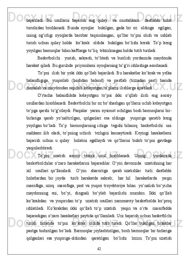 bajariladi.   Bu   usullarni   bajarish   eng   qulay     va   mustahkam     dastlabki   holat
turishidan   boshlanadi.   Bunda   oyoqlar     bukilgan,   gada   bir   oz     oldinga     egilgan,
uning   og‘irligi   oyoqlarda   barobar   taqsimlangan,   qo‘llar   to‘pni   olish   va   ushlab
turish   uchun   qulay   holda     ko‘krak     oldida     bukilgan   bo‘lishi   kerak.   To‘p   keng
yoyilgan barmoqlar bilan kaftlarga to‘liq  tekizilmagan holda tutib turiladi.
Basketbolchi     yurish,   sakrash,   to‘htash   va   burilish   yordamida   maydonda
harakat qiladi. Bu guruhda  priyomlarni oyoqlarning to‘g‘ri ishlashiga asoslanadi.
To‘pni   ilish bir yoki ikki qo‘llab bajariladi. Bu harakatlar ko‘krak va yelka
balandligiga,   yuqorilab   (boshdan   baland)   va   pastlab   (tizzadan   past)   hamda
dumalab va maydondan sapchib kelayotgan to‘plarni ilishlarga ajratiladi.
O‘rtacha   balandlikda   kelayotgan   to‘pni   ikki   o‘qllab   ilish   eng   asosiy
usullardan hisoblanadi. Basketbolchi bir oz bo‘shashgan qo‘llarni uchib kelayotgan
to‘pga qarshi to‘g‘irlaydi. Panjalar   yarim oysimot ochilgan bosh barmoqlarni bir-
birlariga   qarab   yo‘naltirilgan,   qolganlari   esa   oldinga     yuqoriga   qaratib   keng
yoyilgan   bo‘ladi.   To‘p     barmoqlarning   ichiga     tegishi   bilanoq     basketbolchi     uni
mahkam   ilib   oladi,   to‘pning   uchish     tezligini   kamaytiradi.   Keyingi   harakatlarni
bajarish   uchun   u   qulay     holatini   egallaydi   va   qo‘llarini   bukib   to‘pni   gavdaga
yaqinlashtiradi.
To‘pni   uzatish   asosiy   texnik   usul   hisoblanadi.   Uning     yordamida
basketbolchilar   o‘zaro   harakatlarini   bajaradilar.   O‘yin   davomida     uzatishning   har
xil     usullari   qo‘llaniladi.     O‘yin     sharoitiga     qarab   uzatishlar     turli:   dastlabki
holatlardan   bir   joyda     turib   harakatda   sakrab;     har   hil     harakatlarda     yaqin
masofaga,   uzoq     masofaga,   past   va   yuqori   troyektoriya   bilan     yo‘nalish   bo‘yicha
maydonning   eni,   bo‘yi,   diognali   bo‘ylab   bajarilishi   mumkin.   Ikki   qo‘llab
ko‘krakdan     va   yuqoridan   to‘p     uzatish   usullari   zamonaviy   basketbolda   ko‘proq
ishlatiladi.   Ko‘krakdan   ikki   qo‘llab   to‘p   uzatish     yaqin   va   o‘rta     masofadda
bajaradigan o‘zaro harakatlari paytida qo‘llaniladi. Uni bajarish uchun basketblchi
turish     holatida     to‘pni     ko‘krak     oldida   tutib   turadi.   Qo‘llar   bukilgan,   tirsaklar
pastga tushirilgan bo‘ladi. Barmoqlar joylashtirilgan, bosh barmoqlar bir-birlariga
qolganlari   esa   yuqoriga-oldindan     qaratilgan     bo‘lishi     lozim.   To‘pni   uzatish
42 