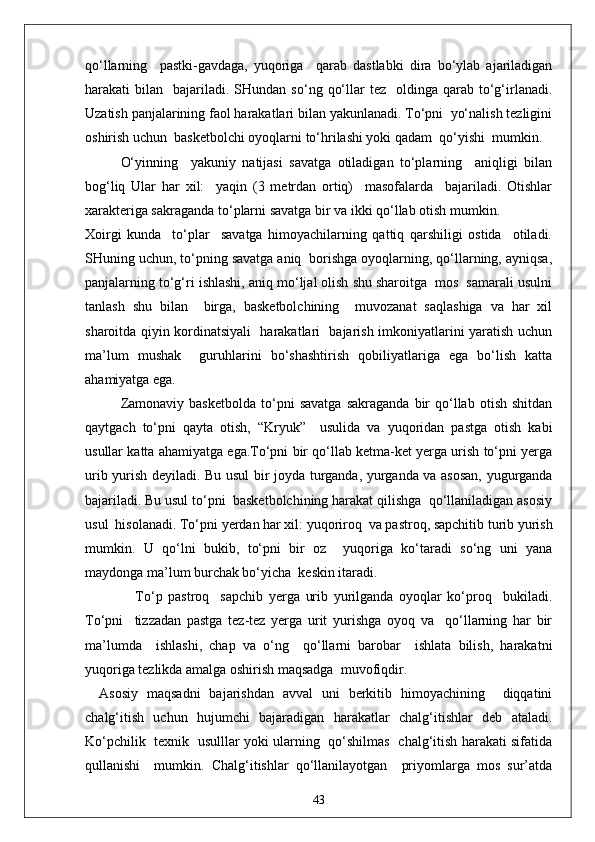 qo‘llarning     pastki-gavdaga,   yuqoriga     qarab   dastlabki   dira   bo‘ylab   ajariladigan
harakati   bilan    bajariladi.  SHundan   so‘ng  qo‘llar   tez    oldinga  qarab  to‘g‘irlanadi.
Uzatish panjalarining faol harakatlari bilan yakunlanadi. To‘pni  yo‘nalish tezligini
oshirish uchun  basketbolchi oyoqlarni to‘hrilashi yoki qadam  qo‘yishi  mumkin.
O‘yinning     yakuniy   natijasi   savatga   otiladigan   to‘plarning     aniqligi   bilan
bog‘liq   Ular   har   xil:     yaqin   (3   metrdan   ortiq)     masofalarda     bajariladi.   Otishlar
xarakteriga sakraganda to‘plarni savatga bir va ikki qo‘llab otish mumkin. 
Xoirgi   kunda     to‘plar     savatga   himoyachilarning   qattiq   qarshiligi   ostida     otiladi.
SHuning uchun, to‘pning savatga aniq  borishga oyoqlarning, qo‘llarning, ayniqsa,
panjalarning to‘g‘ri ishlashi, aniq mo‘ljal olish shu sharoitga  mos  samarali usulni
tanlash   shu   bilan     birga,   basketbolchining     muvozanat   saqlashiga   va   har   xil
sharoitda qiyin kordinatsiyali   harakatlari   bajarish imkoniyatlarini yaratish uchun
ma’lum   mushak     guruhlarini   bo‘shashtirish   qobiliyatlariga   ega   bo‘lish   katta
ahamiyatga ega.
Zamonaviy   basketbolda   to‘pni   savatga   sakraganda   bir   qo‘llab   otish   shitdan
qaytgach   to‘pni   qayta   otish,   “Kryuk”     usulida   va   yuqoridan   pastga   otish   kabi
usullar katta ahamiyatga ega.To‘pni bir qo‘llab ketma-ket yerga urish to‘pni yerga
urib yurish deyiladi.   Bu usul bir joyda turganda, yurganda va asosan, yugurganda
bajariladi. Bu usul to‘pni  basketbolchining harakat qilishga  qo‘llaniladigan asosiy
usul  hisolanadi. To‘pni yerdan har xil: yuqoriroq  va pastroq, sapchitib turib yurish
mumkin.   U   qo‘lni   bukib,   to‘pni   bir   oz     yuqoriga   ko‘taradi   so‘ng   uni   yana
maydonga ma’lum burchak bo‘yicha  keskin itaradi.
                  To‘p   pastroq     sapchib   yerga   urib   yurilganda   oyoqlar   ko‘proq     bukiladi.
To‘pni     tizzadan   pastga   tez-tez   yerga   urit   yurishga   oyoq   va     qo‘llarning   har   bir
ma’lumda     ishlashi,   chap   va   o‘ng     qo‘llarni   barobar     ishlata   bilish,   harakatni
yuqoriga tezlikda amalga oshirish maqsadga  muvofiqdir.
Asosiy   maqsadni   bajarishdan   avval   uni   berkitib   himoyachining     diqqatini
chalg‘itish   uchun   hujumchi   bajaradigan   harakatlar   chalg‘itishlar   deb   ataladi.
Ko‘pchilik   texnik   usulllar yoki ularning   qo‘shilmas   chalg‘itish harakati sifatida
qullanishi     mumkin.   Chalg‘itishlar   qo‘llanilayotgan     priyomlarga   mos   sur’atda
43 