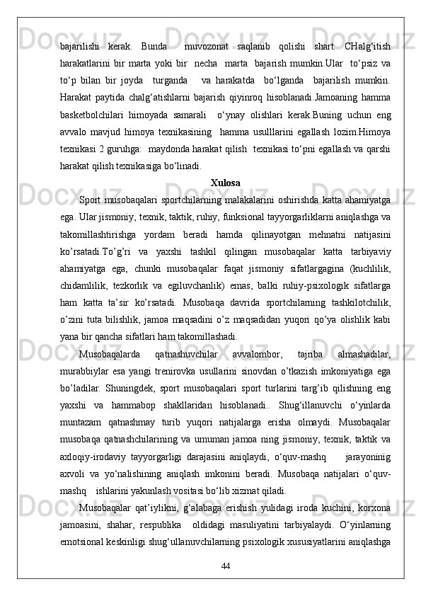 bajarilishi   kerak.   Bunda     muvozonat   saqlanib   qolishi   shart.   CHalg‘itish
harakatlarini   bir   marta   yoki   bir     necha     marta     bajarish   mumkin.Ular     to‘psiz   va
to‘p   bilan   bir   joyda     turganda       va   harakatda     bo‘lganda     bajarilish   mumkin.
Harakat   paytida   chalg‘atishlarni   bajarish   qiyinroq   hisoblanadi.Jamoaning   hamma
basketbolchilari   himoyada   samarali     o‘ynay   olishlari   kerak.Buning   uchun   eng
avvalo   mavjud   himoya   texnikasining     hamma   usulllarini   egallash   lozim.Himoya
texnikasi 2 guruhga:   maydonda harakat qilish   texnikasi to‘pni egallash va qarshi
harakat qilish texnikasiga bo‘linadi.
Xulosa
Sport   musobaqalari   sportchilarning   malakalarini   oshirishda   katta   ahamiyatga
ega. Ular jismoniy, texnik, taktik, ruhiy, funksional tayyorgarliklarni aniqlashga va
takomillashtirishga   yordam   beradi   hamda   qilinayotgan   mehnatni   natijasini
ko’rsatadi.To’g’ri   va   yaxshi   tashkil   qilingan   musobaqalar   katta   tarbiyaviy
ahamiyatga   ega,   chunki   musobaqalar   faqat   jismoniy   sifatlargagina   (kuchlilik,
chidamlilik,   tezkorlik   va   egiluvchanlik)   emas,   balki   ruhiy-psixologik   sifatlarga
ham   katta   ta’sir   ko’rsatadi.   Musobaqa   davrida   sportchilarning   tashkilotchilik,
o’zini   tuta   bilishlik,   jamoa   maqsadini   o’z   maqsadidan   yuqori   qo’ya   olishlik   kabi
yana bir qancha sifatlari ham takomillashadi.
Musobaqalarda   qatnashuvchilar   avvalombor,   tajriba   almashadilar,
murabbiylar   esa   yangi   trenirovka   usullarini   sinovdan   o’tkazish   imkoniyatiga   ega
bo’ladilar.   Shuningdek,   sport   musobaqalari   sport   turlarini   targ’ib   qilishning   eng
yaxshi   va   hammabop   shakllaridan   hisoblanadi..   Shug‘illanuvchi   o‘yinlarda
muntazam   qatnashmay   turib   yuqori   natijalarga   erisha   olmaydi.   Musobaqalar
musobaqa   qatnashchilarining   va   umuman   jamoa   ning   jismoniy,   texnik,   taktik   va
axloqiy-irodaviy   tayyorgarligi   darajasini   aniqlaydi,   o‘quv-mashq         jarayoninig
axvoli   va   yo‘nalishining   aniqlash   imkonini   beradi.   Musobaqa   natijalari   o‘quv-
mashq    ishlarini yakunlash vositasi bo‘lib xizmat qiladi.
Musobaqalar   qat’iylikni,   g‘alabaga   erishish   yulidagi   iroda   kuchini,   korxona
jamoasini,   shahar,   respublika     oldidagi   masuliyatini   tarbiyalaydi.   O‘yinlarning
emotsional keskinligi shug‘ullanuvchilarning psixologik xususiyatlarini aniqlashga
44 