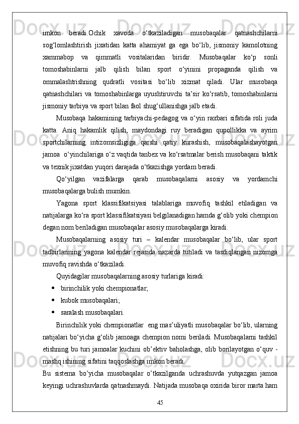 imkon   beradi.Ochik   xavoda   o‘tkaziladigan   musobaqalar   qatnashchilarni
sog‘lomlashtirish   jixatidan   katta   ahamiyat   ga   ega   bo‘lib,   jismoniy   kamolotning
xammabop   va   qimmatli   vositalaridan   biridir.   Musobaqalar   ko‘p   sonli
tomoshabinlarni   jalb   qilish   bilan   sport   o‘yinini   propaganda   qilish   va
ommalashtrishning   qudratli   vositasi   bo‘lib   xizmat   qiladi.   Ular   musobaqa
qatnashchilari   va   tomoshabinlarga   uyushtiruvchi   ta’sir   ko‘rsatib,   tomoshabinlarni
jismoniy tarbiya va sport bilan faol shug‘ullanishga jalb etadi.
Musobaqa   hakamining   tarbiyachi-pedagog   va   o‘yin   raxbari   sifatida   roli   juda
katta.   Aniq   hakamlik   qilish,   maydondagi   ruy   beradigan   qupollikka   va   ayrim
sportchilarning   intizomsizligiga   qarshi   qatiy   kurashish,   musobaqalashayotgan
jamoa  o‘yinchilariga o‘z vaqtida tanbex va ko‘rsatmalar berish musobaqani taktik
va texnik jixatdan yuqori darajada o‘tkazishga yordam beradi.
Qo‘yilgan   vazifalarga   qarab   musobaqalarni   asosiy   va   yordamchi
musobaqalarga bulish mumkin.
Yagona   sport   klassifikatsiyasi   talablariga   muvofiq   tashkil   etiladigan   va
natijalarga ko‘ra sport klassifikatsiyasi belgilanadigan hamda g‘olib yoki chempion
degan nom beriladigan musobaqalar asosiy musobaqalarga kiradi.
Musobaqalarning   asosiy   turi   –   kalendar   musobaqalar   bo‘lib,   ular   sport
tadbirlarining   yagona   kalendar   rejasida   nazarda   tutiladi   va   tasdiqlangan   nizomga
muvofiq ravishda o‘tkaziladi.
Quyidagilar musobaqalarning asosiy turlariga kiradi:
 birinchilik yoki chempionatlar;
 kubok musobaqalari;
 saralash musobaqalari.
Birinchilik yoki chempionatlar    eng mas’uliyatli musobaqalar bo‘lib, ularning
natijalari bo‘yicha g‘olib jamoaga chempion nomi beriladi. Musobaqalarni tashkil
etishning bu turi  jamoalar  kuchini  ob’ektiv baholashga,  olib borilayotgan o‘quv -
mashq ishining sifatini taqqoslashga imkon beradi.
Bu   sistema   bo’yicha   musobaqalar   o’tkazilganda   uchrashuvda   yutqazgan   jamoa
keyingi uchrashuvlarda qatnashmaydi. Natijada musobaqa oxirida biror marta ham
45 