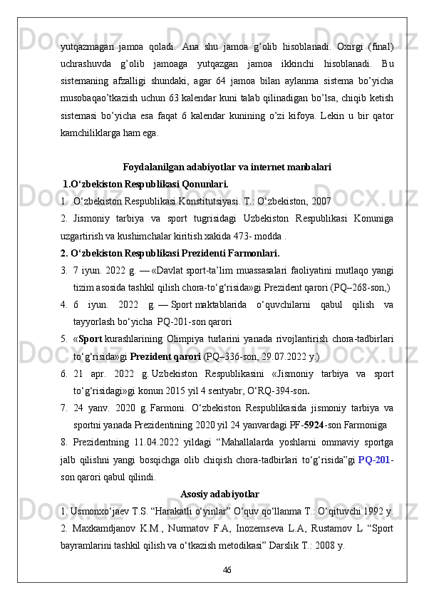 yutqazmagan   jamoa   qoladi.   Ana   shu   jamoa   g’olib   hisoblanadi.   Oxirgi   (final)
uchrashuvda   g’olib   jamoaga   yutqazgan   jamoa   ikkinchi   hisoblanadi.   Bu
sistemaning   afzalligi   shundaki,   agar   64   jamoa   bilan   aylanma   sistema   bo’yicha
musobaqao’tkazish uchun 63 kalendar kuni talab qilinadigan bo’lsa, chiqib ketish
sistemasi   bo’yicha   esa   faqat   6   kalendar   kunining   o’zi   kifoya.   Lekin   u   bir   qator
kamchiliklarga ham ega. 
Foydalanilgan  adabiyotlar  va internet manbalari 
 1.O‘zbekiston Respublikasi Qonunlari.
1. O‘zbekiston Respublikasi Konstitutsiyasi. T.: O‘zbekiston, 2007
2. Jismoniy   tarbiya   va   sport   tugrisidagi   Uzbekiston   Respublikasi   Konuniga
uzgartirish va kushimchalar kiritish xakida 473- modda .
2. O‘zbekiston Respublikasi Prezidenti Farmonlari.
3. 7 iyun.  2022 g.   —   «Davlat   sport -ta’lim  muassasalari  faoliyatini   m utlaqo yangi
tizim asosida tashkil qilish chora-to‘g‘risida»gi   Prezident qarori   (PQ–268-son, )
4. 6   iyun.   2022   g.   —   Sport   maktablarida   o‘quvchilarni   qabul   qilish   va
tayyorlash   bo‘yicha    PQ-201-son   qarori
5. « Sport   kurashlarining   Olimpiya   turlarini   yanada   rivojlantirish   chora-tadbirlari
to‘g‘risida»gi   Prezident qarori   (PQ–336-son, 29.07.2022 y.)
6. 21   apr.   2022   g.   Uzbekiston   Respublikasini   « Jismoniy   tarbiya   va   sport
to‘g‘risidagi » gi konun  2015 yil 4 sentyabr, O‘RQ-394-son .
7. 24   yanv.   2020   g.   Farmoni .   O‘zbekiston   Respublikasida   jismoniy   tarbiya   va
sportni yanada Prezidentining 2020 yil 24 yanvardagi PF- 5924 -son Farmoniga 
8. Prezidentning   11.04.2022   yildagi   “Mahallalarda   yoshlarni   ommaviy   sportga
jalb   qilishni   yangi   bosqichga   olib   chiqish   chora-tadbirlari   to‘g‘risida”gi   PQ-201 -
son qarori qabul qilindi.
                                                Asosiy adabiyotlar
1. Usmonxo‘jaev T.S. “Harakatli o‘yinlar” O‘quv qo‘llanma T.: O‘qituvchi 1992 y. 
2.   Maxkamdjanov   K.M.,   Nurmatov   F.A,   Inozemseva   L.A,   Rustamov   L   “Sport
bayramlarini tashkil qilish va o‘tkazish metodikasi” Darslik T.: 2008 y. 
46 