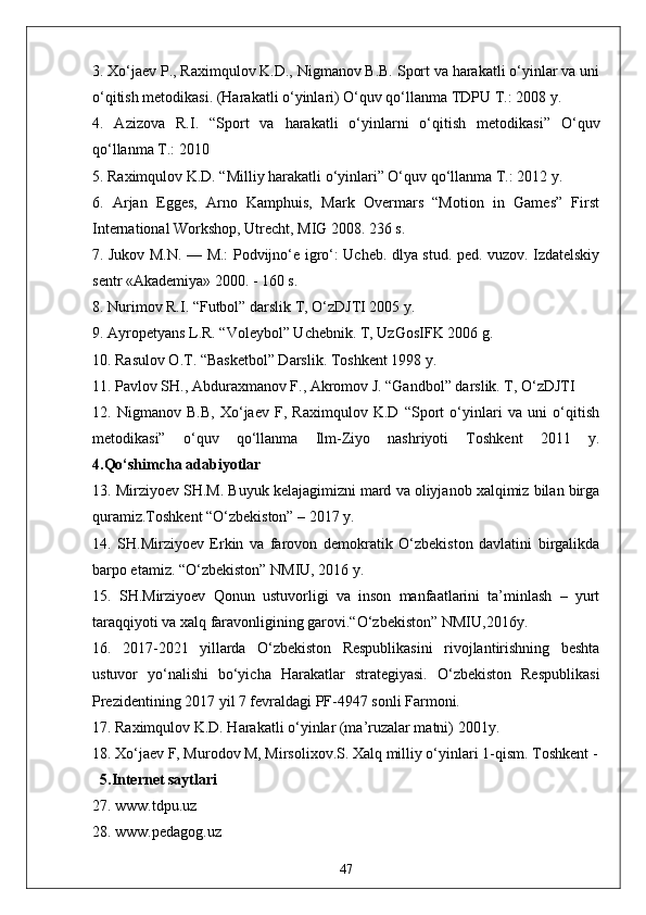 3. Xo‘jaev P., Raximqulov K.D., Nigmanov B.B. Sport va harakatli o‘yinlar va uni
o‘qitish metodikasi. (Harakatli o‘yinlari) O‘quv qo‘llanma TDPU T.: 2008 y. 
4.   Azizova   R.I.   “Sport   va   harakatli   o‘yinlarni   o‘qitish   metodikasi”   O‘quv
qo‘llanma T.: 2010 
5. Raximqulov K.D. “Milliy harakatli o‘yinlari” O‘quv qo‘llanma T.: 2012 y. 
6.   Arjan   Egges,   Arno   Kamphuis,   Mark   Overmars   “Motion   in   Games”   First
International Workshop, Utrecht, MIG 2008. 236 s. 
7. Jukov M.N. — M.: Podvijno‘e igro‘: Ucheb. dlya stud. ped. vuzov. Izdatelskiy
sentr «Akademiya» 2000. - 160 s. 
8. Nurimov R.I. “Futbol” darslik T, O‘zDJTI 2005 y. 
9. Ayropetyans L.R. “Voleybol” Uchebnik. T, UzGosIFK 2006 g. 
10. Rasulov O.T. “Basketbol” Darslik. Toshkent 1998 y. 
11. Pavlov SH., Abduraxmanov F., Akromov J. “Gandbol” darslik. T, O‘zDJTI 
12.   Nigmanov   B.B,   Xo‘jaev   F,   Raximqulov   K.D   “Sport   o‘yinlari   va   uni   o‘qitish
metodikasi”   o‘quv   qo‘llanma   Ilm-Ziyo   nashriyoti   Toshkent   2011   y.
4.Qo‘shimcha adabiyotlar
13. Mirziyoev SH.M. Buyuk kelajagimizni mard va oliyjanob xalqimiz bilan birga
quramiz.Toshkent “O‘zbekiston” – 2017 y. 
14.   SH.Mirziyoev   Erkin   va   farovon   demokratik   O‘zbekiston   davlatini   birgalikda
barpo etamiz. “O‘zbekiston” NMIU, 2016 y. 
15.   SH.Mirziyoev   Qonun   ustuvorligi   va   inson   manfaatlarini   ta’minlash   –   yurt
taraqqiyoti va xalq faravonligining garovi.“O‘zbekiston” NMIU,2016y. 
16.   2017-2021   yillarda   O‘zbekiston   Respublikasini   rivojlantirishning   beshta
ustuvor   yo‘nalishi   bo‘yicha   Harakatlar   strategiyasi.   O‘zbekiston   Respublikasi
Prezidentining 2017 yil 7 fevraldagi PF-4947 sonli Farmoni. 
17. Raximqulov K.D. Harakatli o‘yinlar (ma’ruzalar matni) 2001y. 
18. Xo‘jaev F, Murodov M, Mirsolixov.S. Xalq milliy o‘yinlari 1-qism. Toshkent -
  5.Internet saytlari
27. www.tdpu.uz
28. www.pedagog.uz
47