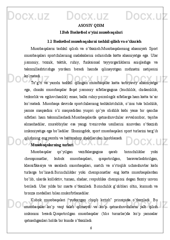 ASOSIY QISM
I.Bob  Basketbol o‘yini musobaqalar i
1.1  Basketbol musobaqalarni tashkil qilish va o’tkazish
Musobaqalarni   tashkil   qilish   va   o’tkazish.Musobaqalarning   ahamiyati   Sport
musobaqalari   sportchilarning   malakalarini   oshirishda   katta   ahamiyatga   ega.   Ular
jismoniy,   texnik,   taktik,   ruhiy,   funksional   tayyorgarliklarni   aniqlashga   va
takomillashtirishga   yordam   beradi   hamda   qilinayotgan   mehnatni   natijasini
ko’rsatadi.
To’g’ri   va   yaxshi   tashkil   qilingan   musobaqalar   katta   tarbiyaviy   ahamiyatga
ega,   chunki   musobaqalar   faqat   jismoniy   sifatlargagina   (kuchlilik,   chidamlilik,
tezkorlik va egiluvchanlik) emas, balki ruhiy-psixologik sifatlarga ham katta ta’sir
ko’rsatadi.   Musobaqa   davrida   sportchilarning   tashkilotchilik,   o’zini   tuta   bilishlik,
jamoa   maqsadini   o’z   maqsadidan   yuqori   qo’ya   olishlik   kabi   yana   bir   qancha
sifatlari   ham   takomillashadi.Musobaqalarda   qatnashuvchilar   avvalombor,   tajriba
almashadilar,   murabbiylar   esa   yangi   trenirovka   usullarini   sinovdan   o’tkazish
imkoniyatiga ega bo’ladilar.  Shuningdek, sport musobaqalari sport turlarini targ’ib
qilishning eng yaxshi va hammabop shakllaridan hisoblanadi.
Musobaqalarning turlari
Musobaqalar   qo’yilgan   vazifalargagina   qarab:   birinchiliklar   yoki
chempionatlar,   kubok   musobaqalari,   qisqartirilgan,   baravarlashtirilgan,
klassifikasiya   va   saralash   musobaqalari,   match   va   o’rtoqlik   uchrashuvlar   kabi
turlarga   bo’linadi.Birinchiliklar   yoki   chempionatlar   eng   katta   musobaqalardan
bo’lib,  ularda  kollektiv, tuman,  shahar,  respublika  chempioni  degan  faxriy  unvon
beriladi.   Ular   yilda   bir   marta   o’tkaziladi.   Birinchilik   g’oliblari   oltin,   kumush   va
bronza medallari bilan mukofotlanadilar.
Kubok   musobaqalari   “yutkazgan   chiqib   ketish”   prinsipida   o’tkaziladi.   Bu
musobaqalar   ko’p   vaqt   talab   qilmaydi   va   ko’p   qatnashuvchilarni   jalb   qilish
imkonini   beradi.Qisqartirilgan   musobaqalar   (blis   turnirlar)da   ko’p   jamoalar
qatnashganlari holda bir kunda o’tkaziladi.
6 