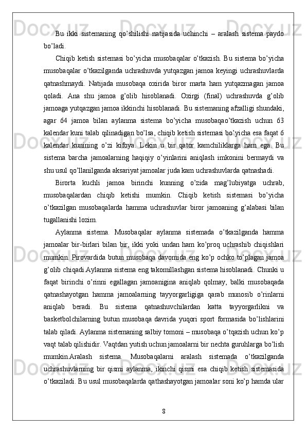Bu   ikki   sistemaning   qo’shilishi   natijasida   uchinchi   –   aralash   sistema   paydo
bo’ladi.
Chiqib  ketish  sistemasi   bo’yicha  musobaqalar   o’tkazish.   Bu sistema  bo’yicha
musobaqalar  o’tkazilganda  uchrashuvda   yutqazgan  jamoa  keyingi  uchrashuvlarda
qatnashmaydi.   Natijada   musobaqa   oxirida   biror   marta   ham   yutqazmagan   jamoa
qoladi.   Ana   shu   jamoa   g’olib   hisoblanadi.   Oxirgi   (final)   uchrashuvda   g’olib
jamoaga yutqazgan jamoa ikkinchi hisoblanadi. Bu sistemaning afzalligi shundaki,
agar   64   jamoa   bilan   aylanma   sistema   bo’yicha   musobaqao’tkazish   uchun   63
kalendar kuni talab qilinadigan bo’lsa, chiqib ketish sistemasi bo’yicha esa faqat 6
kalendar   kunining   o’zi   kifoya.   Lekin   u   bir   qator   kamchiliklarga   ham   ega.   Bu
sistema   barcha   jamoalarning   haqiqiy   o’yinlarini   aniqlash   imkonini   bermaydi   va
shu usul qo’llanilganda aksariyat jamoalar juda kam uchrashuvlarda qatnashadi.
Birorta   kuchli   jamoa   birinchi   kunning   o’zida   mag’lubiyatga   uchrab,
musobaqalardan   chiqib   ketishi   mumkin.   Chiqib   ketish   sistemasi   bo’yicha
o’tkazilgan   musobaqalarda   hamma   uchrashuvlar   biror   jamoaning   g’alabasi   bilan
tugallanishi lozim.
Aylanma   sistema.   Musobaqalar   aylanma   sistemada   o’tkazilganda   hamma
jamoalar   bir-birlari   bilan   bir,   ikki   yoki   undan   ham   ko’proq   uchrashib   chiqishlari
mumkin. Pirovardida butun musobaqa davomida eng ko’p ochko to’plagan jamoa
g’olib chiqadi.Aylanma sistema eng takomillashgan sistema hisoblanadi. Chunki u
faqat   birinchi   o’rinni   egallagan   jamoanigina   aniqlab   qolmay,   balki   musobaqada
qatnashayotgan   hamma   jamoalarning   tayyorgarligiga   qarab   munosib   o’rinlarni
aniqlab   beradi.   Bu   sistema   qatnashuvchilardan   katta   tayyorgarlikni   va
basketbolchilarning   butun   musobaqa   davrida   yuqori   sport   formasida   bo’lishlarini
talab qiladi. Aylanma sistemaning salbiy tomoni – musobaqa o’tqazish uchun ko’p
vaqt talab qilishidir. Vaqtdan yutish uchun jamoalarni bir nechta guruhlarga bo’lish
mumkin.Aralash   sistema.   Musobaqalarni   aralash   sistemada   o’tkazilganda
uchrashuvlarning   bir   qismi   aylanma,   ikinchi   qismi   esa   chiqib   ketish   sistemasida
o’tkaziladi. Bu usul musobaqalarda qathashayotgan jamoalar soni ko’p hamda ular
8 