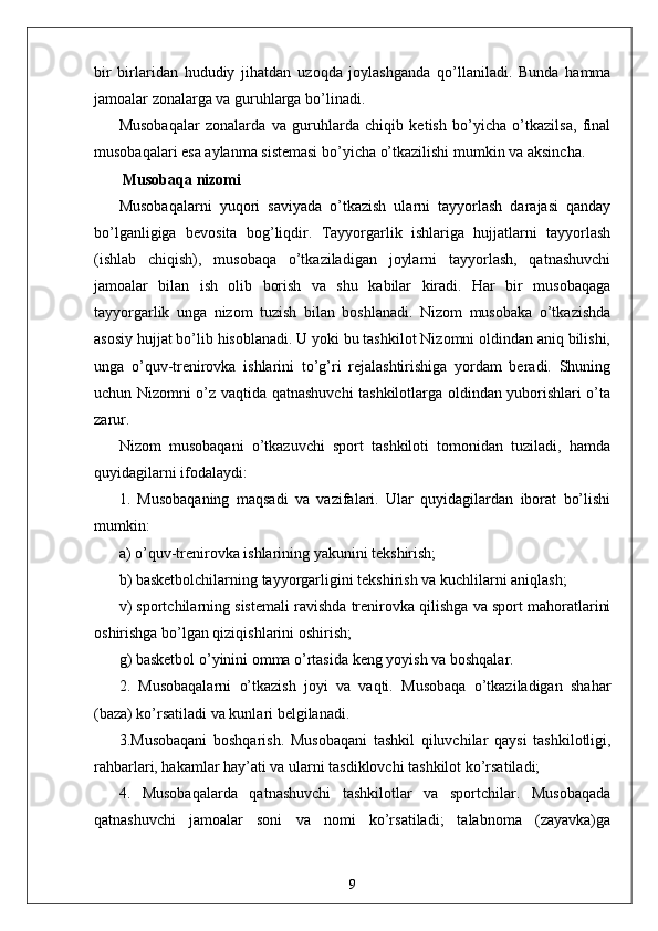bir   birlaridan   hududiy   jihatdan   uzoqda   joylashganda   qo’llaniladi.   Bunda   hamma
jamoalar zonalarga va guruhlarga bo’linadi. 
Musobaqalar   zonalarda   va   guruhlarda   chiqib   ketish   bo’yicha   o’tkazilsa,   final
musobaqalari esa aylanma sistemasi bo’yicha o’tkazilishi mumkin va aksincha.
 Musobaqa nizomi
Musobaqalarni   yuqori   saviyada   o’tkazish   ularni   tayyorlash   darajasi   qanday
bo’lganligiga   bevosita   bog’liqdir.   Tayyorgarlik   ishlariga   hujjatlarni   tayyorlash
(ishlab   chiqish),   musobaqa   o’tkaziladigan   joylarni   tayyorlash,   qatnashuvchi
jamoalar   bilan   ish   olib   borish   va   shu   kabilar   kiradi.   Har   bir   musobaqaga
tayyorgarlik   unga   nizom   tuzish   bilan   boshlanadi.   Nizom   musobaka   o’tkazishda
asosiy hujjat bo’lib hisoblanadi. U yoki bu tashkilot Nizomni oldindan aniq bilishi,
unga   o’quv-trenirovka   ishlarini   to’g’ri   rejalashtirishiga   yordam   beradi.   Shuning
uchun Nizomni o’z vaqtida qatnashuvchi tashkilotlarga oldindan yuborishlari o’ta
zarur.
Nizom   musobaqani   o’tkazuvchi   sport   tashkiloti   tomonidan   tuziladi,   hamda
quyidagilarni ifodalaydi:
1.   Musobaqaning   maqsadi   va   vazifalari.   Ular   quyidagilardan   iborat   bo’lishi
mumkin:
a) o’quv-trenirovka ishlarining yakunini tekshirish;
b) basketbolchilarning tayyorgarligini tekshirish va kuchlilarni aniqlash;
v) sportchilarning sistemali ravishda trenirovka qilishga va sport mahoratlarini
oshirishga bo’lgan qiziqishlarini oshirish;
g) basketbol o’yinini omma o’rtasida keng yoyish va boshqalar.
2.   Musobaqalarni   o’tkazish   joyi   va   vaqti.   Musobaqa   o’tkaziladigan   shahar
(baza) ko’rsatiladi va kunlari belgilanadi.
3.Musobaqani   boshqarish.   Musobaqani   tashkil   qiluvchilar   qaysi   tashkilotligi,
rahbarlari, hakamlar hay’ati va ularni tasdiklovchi tashkilot ko’rsatiladi;
4.   Musobaqalarda   qatnashuvchi   tashkilotlar   va   sportchilar.   Musobaqada
qatnashuvchi   jamoalar   soni   va   nomi   ko’rsatiladi;   talabnoma   (zayavka)ga
9