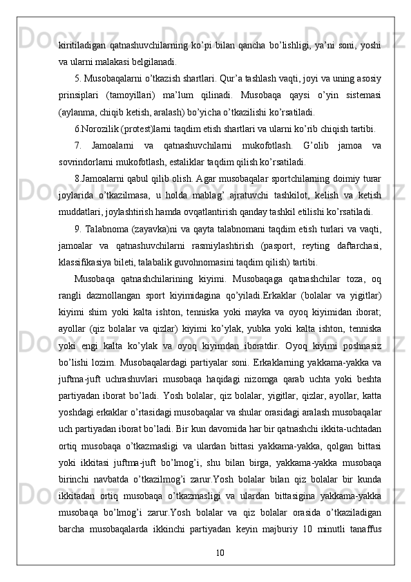 kiritiladigan   qatnashuvchilarning   ko’pi   bilan   qancha   bo’lishligi,   ya’ni   soni,   yoshi
va ularni malakasi belgilanadi.
5. Musobaqalarni o’tkazish shartlari. Qur’a tashlash vaqti, joyi va uning asosiy
prinsiplari   (tamoyillari)   ma’lum   qilinadi.   Musobaqa   qaysi   o’yin   sistemasi
(aylanma, chiqib ketish, aralash) bo’yicha o’tkazilishi ko’rsatiladi.
6.Norozilik (protest)larni taqdim etish shartlari va ularni ko’rib chiqish tartibi.
7.   Jamoalarni   va   qatnashuvchilarni   mukofotlash.   G’olib   jamoa   va
sovrindorlarni mukofotlash, estaliklar taqdim qilish ko’rsatiladi.
8.Jamoalarni qabul qilib olish. Agar musobaqalar sportchilarning doimiy turar
joylarida   o’tkazilmasa,   u   holda   mablag’   ajratuvchi   tashkilot,   kelish   va   ketish
muddatlari, joylashtirish hamda ovqatlantirish qanday tashkil etilishi ko’rsatiladi.
9. Talabnoma (zayavka)ni  va qayta talabnomani  taqdim etish turlari  va vaqti,
jamoalar   va   qatnashuvchilarni   rasmiylashtirish   (pasport,   reyting   daftarchasi,
klassifikasiya bileti, talabalik guvohnomasini taqdim qilish) tartibi.
Musobaqa   qatnashchilarining   kiyimi.   Musobaqaga   qatnashchilar   toza,   oq
rangli   dazmollangan   sport   kiyimidagina   qo’yiladi.Erkaklar   (bolalar   va   yigitlar)
kiyimi   shim   yoki   kalta   ishton,   tenniska   yoki   mayka   va   oyoq   kiyimidan   iborat;
ayollar   (qiz   bolalar   va   qizlar)   kiyimi   ko’ylak,   yubka   yoki   kalta   ishton,   tenniska
yoki   engi   kalta   ko’ylak   va   oyoq   kiyimdan   iboratdir.   Oyoq   kiyimi   poshnasiz
bo’lishi   lozim.   Musobaqalardagi   partiyalar   soni.   Erkaklarning   yakkama-yakka   va
juftma-juft   uchrashuvlari   musobaqa   haqidagi   nizomga   qarab   uchta   yoki   beshta
partiyadan   iborat   bo’ladi.   Yosh   bolalar,   qiz   bolalar,   yigitlar,   qizlar,   ayollar,   katta
yoshdagi erkaklar o’rtasidagi musobaqalar va shular orasidagi aralash musobaqalar
uch partiyadan iborat bo’ladi. Bir kun davomida har bir qatnashchi ikkita-uchtadan
ortiq   musobaqa   o’tkazmasligi   va   ulardan   bittasi   yakkama-yakka,   qolgan   bittasi
yoki   ikkitasi   juftma-juft   bo’lmog’i,   shu   bilan   birga,   yakkama-yakka   musobaqa
birinchi   navbatda   o’tkazilmog’i   zarur.Yosh   bolalar   bilan   qiz   bolalar   bir   kunda
ikkitadan   ortiq   musobaqa   o’tkazmasligi   va   ulardan   bittasigina   yakkama-yakka
musobaqa   bo’lmog’i   zarur.Yosh   bolalar   va   qiz   bolalar   orasida   o’tkaziladigan
barcha   musobaqalarda   ikkinchi   partiyadan   keyin   majburiy   10   minutli   tanaffus
10